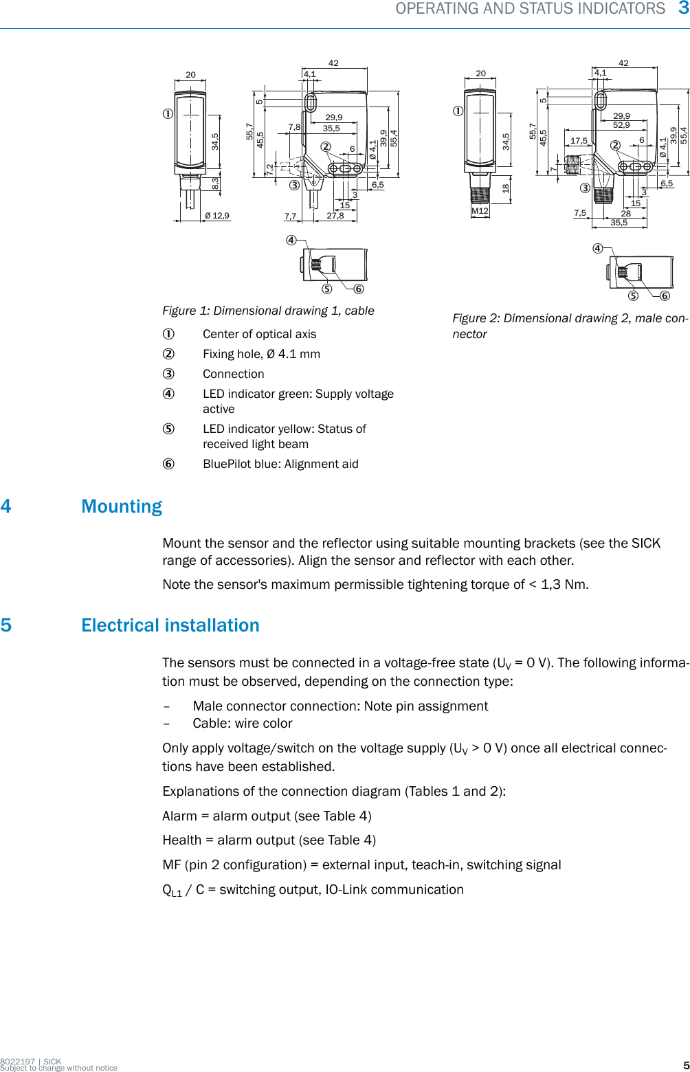 20Ø 12,9Ø 4,139,9 55,4 45,5 54229,9636,51527,87,77,87,235,54,18,355,73234,51465Figure 1: Dimensional drawing 1, cable1Center of optical axis2Fixing hole, Ø 4.1 mm3Connection4LED indicator green: Supply voltageactive5LED indicator yellow: Status ofreceived light beam6BluePilot blue: Alignment aid20M1218Ø 4,139,955,455,745,5 574229,952,9617,536,515287,535,54,13234,51465Figure 2: Dimensional drawing 2, male con‐nector4 MountingMount the sensor and the reflector using suitable mounting brackets (see the SICKrange of accessories). Align the sensor and reflector with each other.Note the sensor&apos;s maximum permissible tightening torque of &lt; 1,3 Nm.5 Electrical installationThe sensors must be connected in a voltage-free state (UV = 0 V). The following informa‐tion must be observed, depending on the connection type:– Male connector connection: Note pin assignment– Cable: wire colorOnly apply voltage/switch on the voltage supply (UV &gt; 0 V) once all electrical connec‐tions have been established.Explanations of the connection diagram (Tables 1 and 2):Alarm = alarm output (see Table 4)Health = alarm output (see Table 4)MF (pin 2 configuration) = external input, teach-in, switching signalQL1 / C = switching output, IO-Link communicationOPERATING AND STATUS INDICATORS  38022197 | SICKSubject to change without notice 5