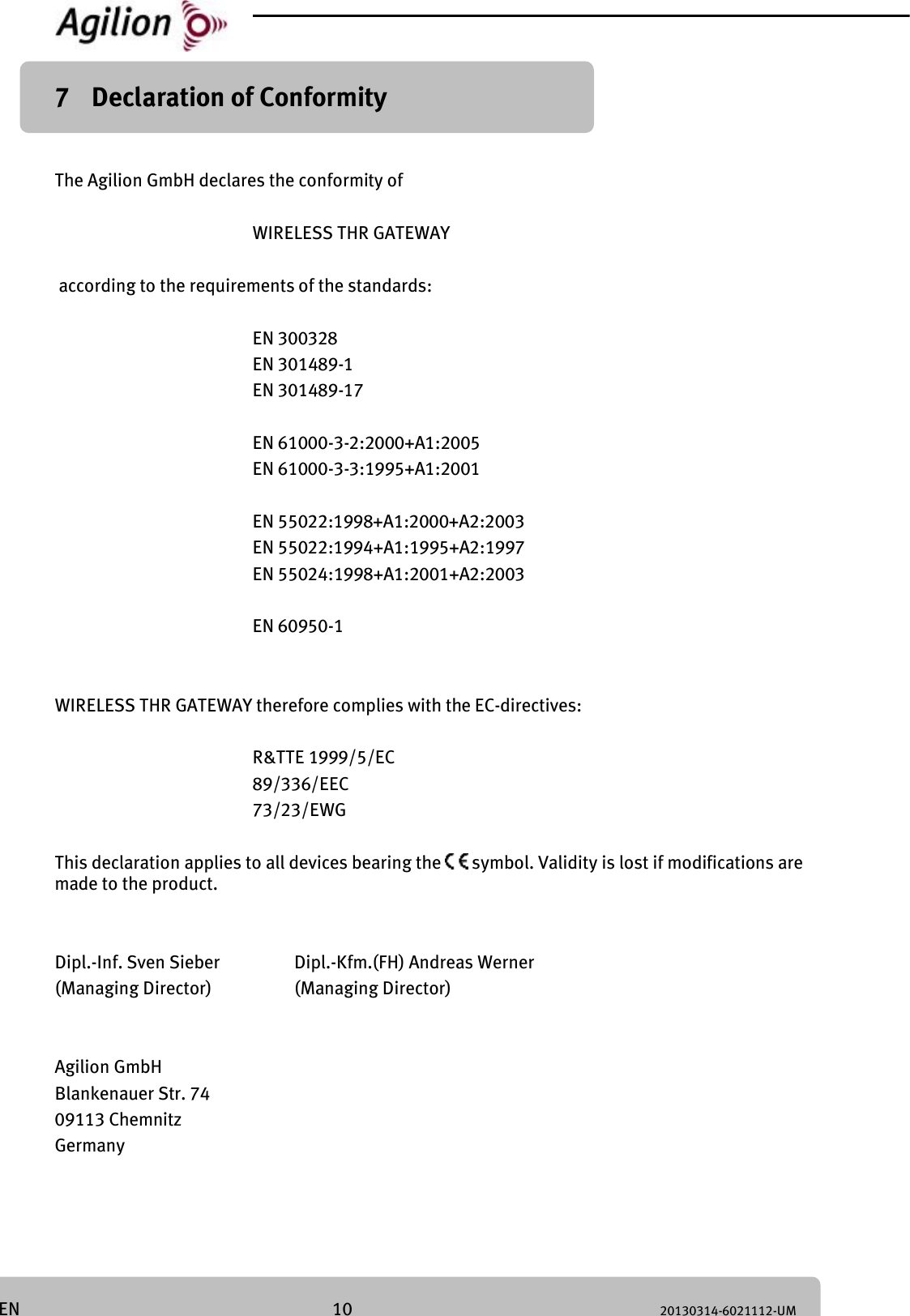 10 20130314-6021112-UM EN 7 Declaration of Conformity The Agilion GmbH declares the conformity of WIRELESS THR GATEWAY according to the requirements of the standards: EN 300328 EN 301489-1 EN 301489-17 EN 61000-3-2:2000+A1:2005 EN 61000-3-3:1995+A1:2001 EN 55022:1998+A1:2000+A2:2003 EN 55022:1994+A1:1995+A2:1997 EN 55024:1998+A1:2001+A2:2003 EN 60950-1 WIRELESS THR GATEWAY therefore complies with the EC-directives: R&TTE 1999/5/EC 89/336/EEC 73/23/EWG This declaration applies to all devices bearing the symbol. Validity is lost if modifications are made to the product. Dipl.-Inf. Sven Sieber Dipl.-Kfm.(FH) Andreas Werner (Managing Director) (Managing Director) Agilion GmbH Blankenauer Str. 74 09113 Chemnitz Germany