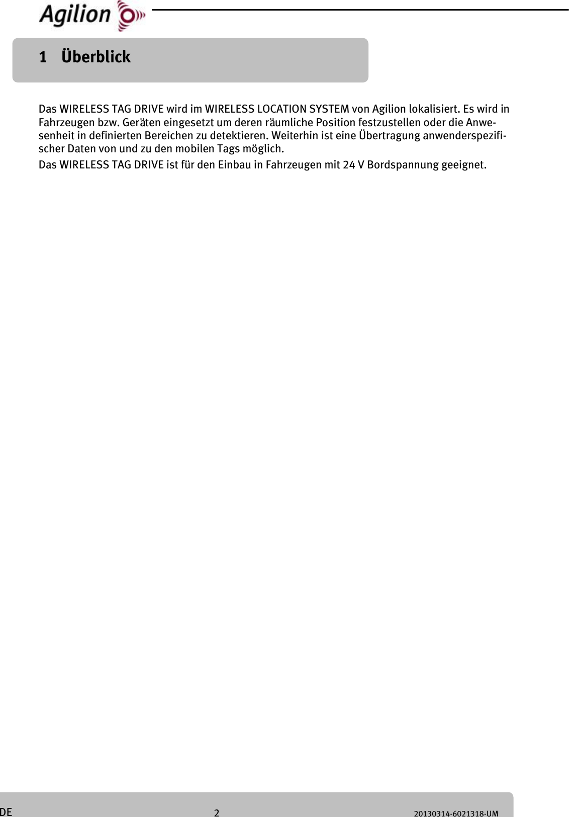 2 20130314-6021318-UM DE 1 Überblick Das WIRELESS TAG DRIVE wird im WIRELESS LOCATION SYSTEM von Agilion lokalisiert. Es wird in Fahrzeugen bzw. Geräten eingesetzt um deren räumliche Position festzustellen oder die Anwe-senheit in definierten Bereichen zu detektieren. Weiterhin ist eine Übertragung anwenderspezifi-scher Daten von und zu den mobilen Tags möglich. Das WIRELESS TAG DRIVE ist für den Einbau in Fahrzeugen mit 24 V Bordspannung geeignet.