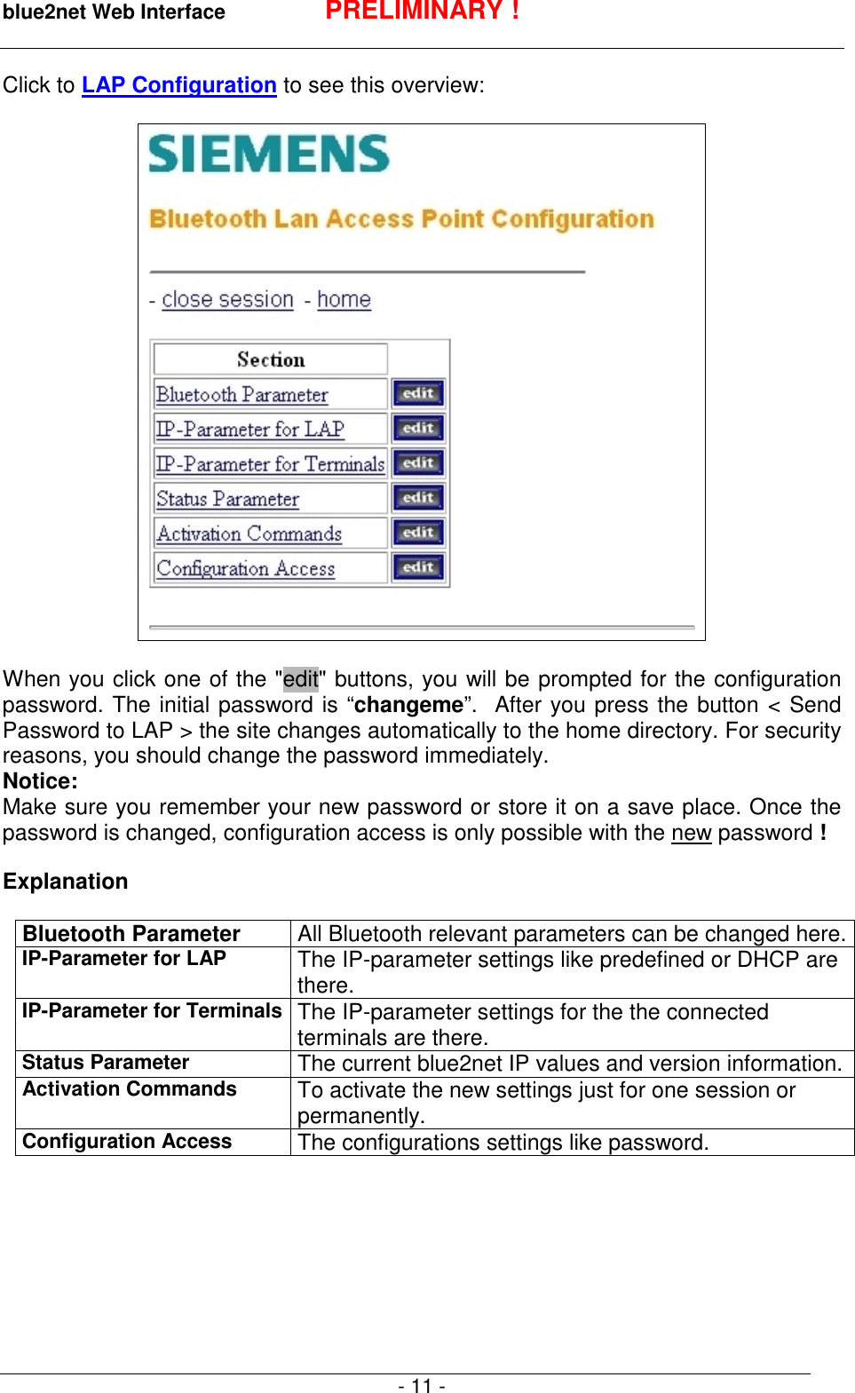 blue2net Web Interface PRELIMINARY !- 11 -Click to LAP Configuration to see this overview:When you click one of the "edit" buttons, you will be prompted for the configurationpassword. The initial password is &ldquo;changeme&rdquo;.  After you press the button < SendPassword to LAP > the site changes automatically to the home directory. For securityreasons, you should change the password immediately.Notice:Make sure you remember your new password or store it on a save place. Once thepassword is changed, configuration access is only possible with the new password !ExplanationBluetooth Parameter All Bluetooth relevant parameters can be changed here.IP-Parameter for LAP The IP-parameter settings like predefined or DHCP arethere.IP-Parameter for Terminals The IP-parameter settings for the the connectedterminals are there.Status Parameter The current blue2net IP values and version information.Activation Commands To activate the new settings just for one session orpermanently.Configuration Access The configurations settings like password.