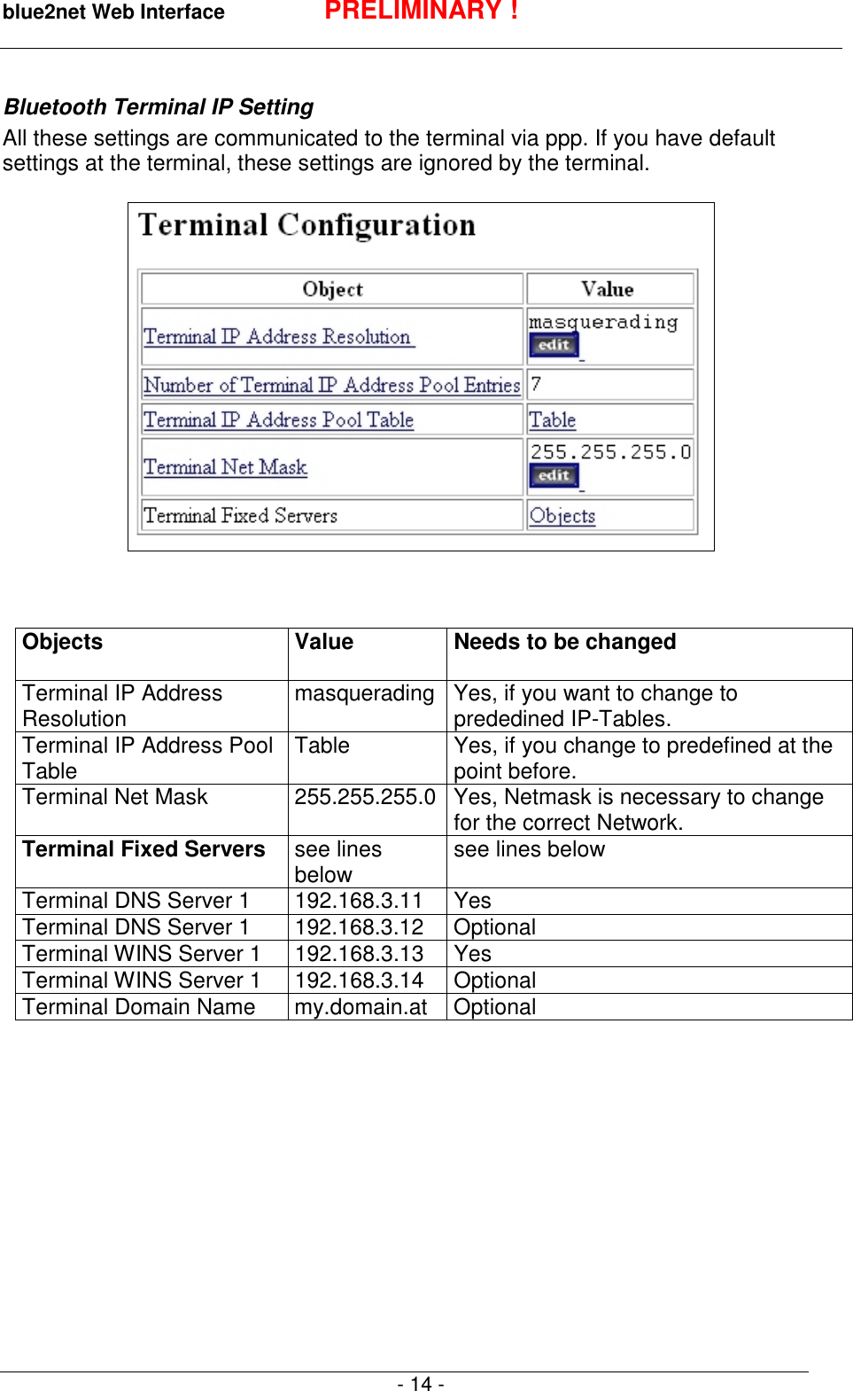 blue2net Web Interface PRELIMINARY !- 14 -Bluetooth Terminal IP SettingAll these settings are communicated to the terminal via ppp. If you have defaultsettings at the terminal, these settings are ignored by the terminal.Objects Value Needs to be changedTerminal IP AddressResolution masquerading Yes, if you want to change toprededined IP-Tables.Terminal IP Address PoolTable Table Yes, if you change to predefined at thepoint before.Terminal Net Mask 255.255.255.0 Yes, Netmask is necessary to changefor the correct Network.Terminal Fixed Servers see linesbelow see lines belowTerminal DNS Server 1 192.168.3.11 YesTerminal DNS Server 1 192.168.3.12 OptionalTerminal WINS Server 1 192.168.3.13 YesTerminal WINS Server 1 192.168.3.14 OptionalTerminal Domain Name my.domain.at Optional