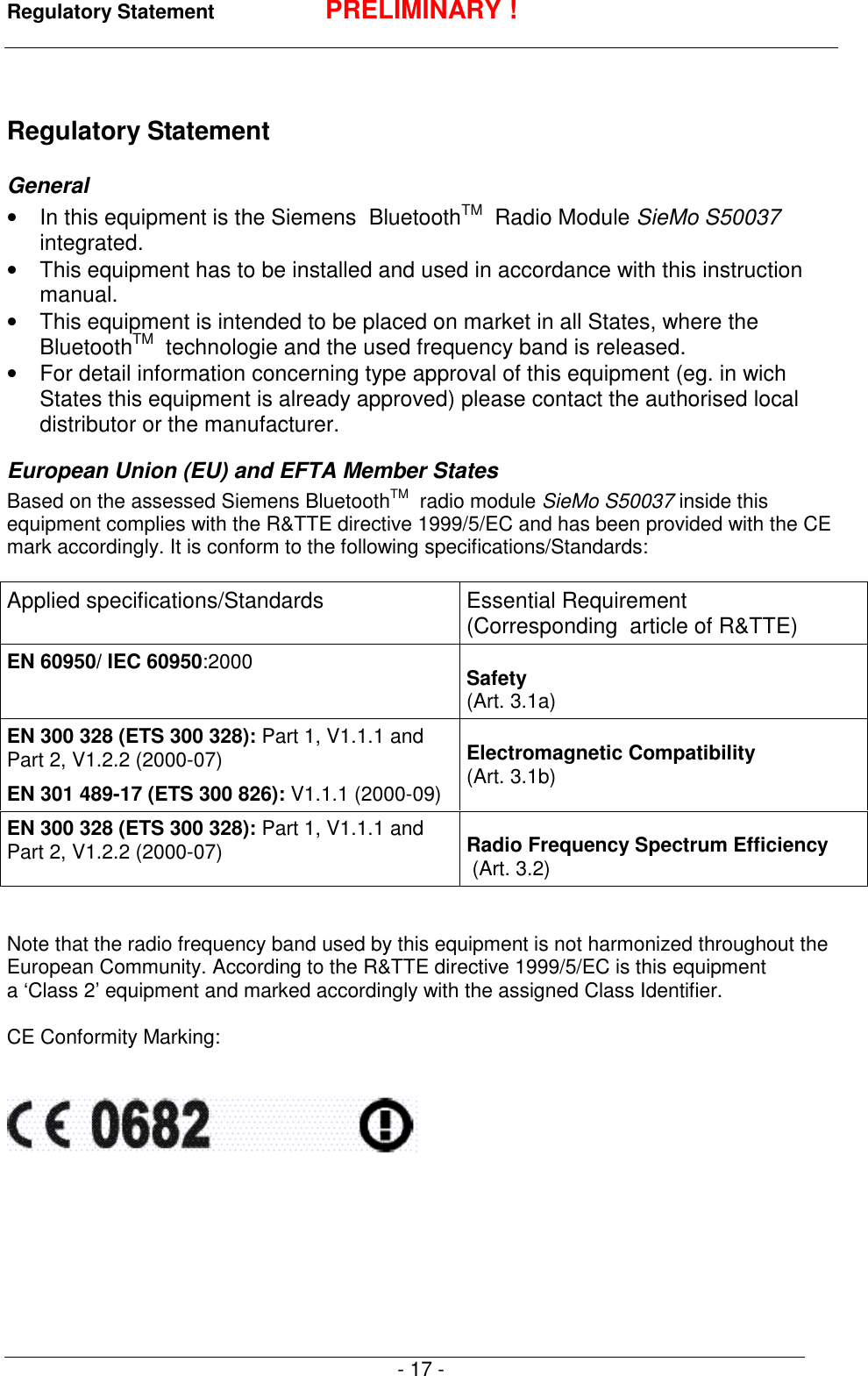 Regulatory Statement PRELIMINARY !- 17 -Regulatory StatementGeneral&bull;  In this equipment is the Siemens  BluetoothTM  Radio Module SieMo S50037integrated.&bull;  This equipment has to be installed and used in accordance with this instructionmanual.&bull;  This equipment is intended to be placed on market in all States, where theBluetoothTM   technologie and the used frequency band is released.&bull;  For detail information concerning type approval of this equipment (eg. in wichStates this equipment is already approved) please contact the authorised localdistributor or the manufacturer.European Union (EU) and EFTA Member StatesBased on the assessed Siemens BluetoothTM  radio module SieMo S50037 inside thisequipment complies with the R&amp;TTE directive 1999/5/EC and has been provided with the CEmark accordingly. It is conform to the following specifications/Standards:Applied specifications/Standards Essential Requirement(Corresponding  article of R&amp;TTE)EN 60950/ IEC 60950:2000 Safety(Art. 3.1a)EN 300 328 (ETS 300 328): Part 1, V1.1.1 andPart 2, V1.2.2 (2000-07)EN 301 489-17 (ETS 300 826): V1.1.1 (2000-09)Electromagnetic Compatibility(Art. 3.1b)EN 300 328 (ETS 300 328): Part 1, V1.1.1 andPart 2, V1.2.2 (2000-07) Radio Frequency Spectrum Efficiency (Art. 3.2)Note that the radio frequency band used by this equipment is not harmonized throughout theEuropean Community. According to the R&amp;TTE directive 1999/5/EC is this equipmenta &lsquo;Class 2&rsquo; equipment and marked accordingly with the assigned Class Identifier.CE Conformity Marking: