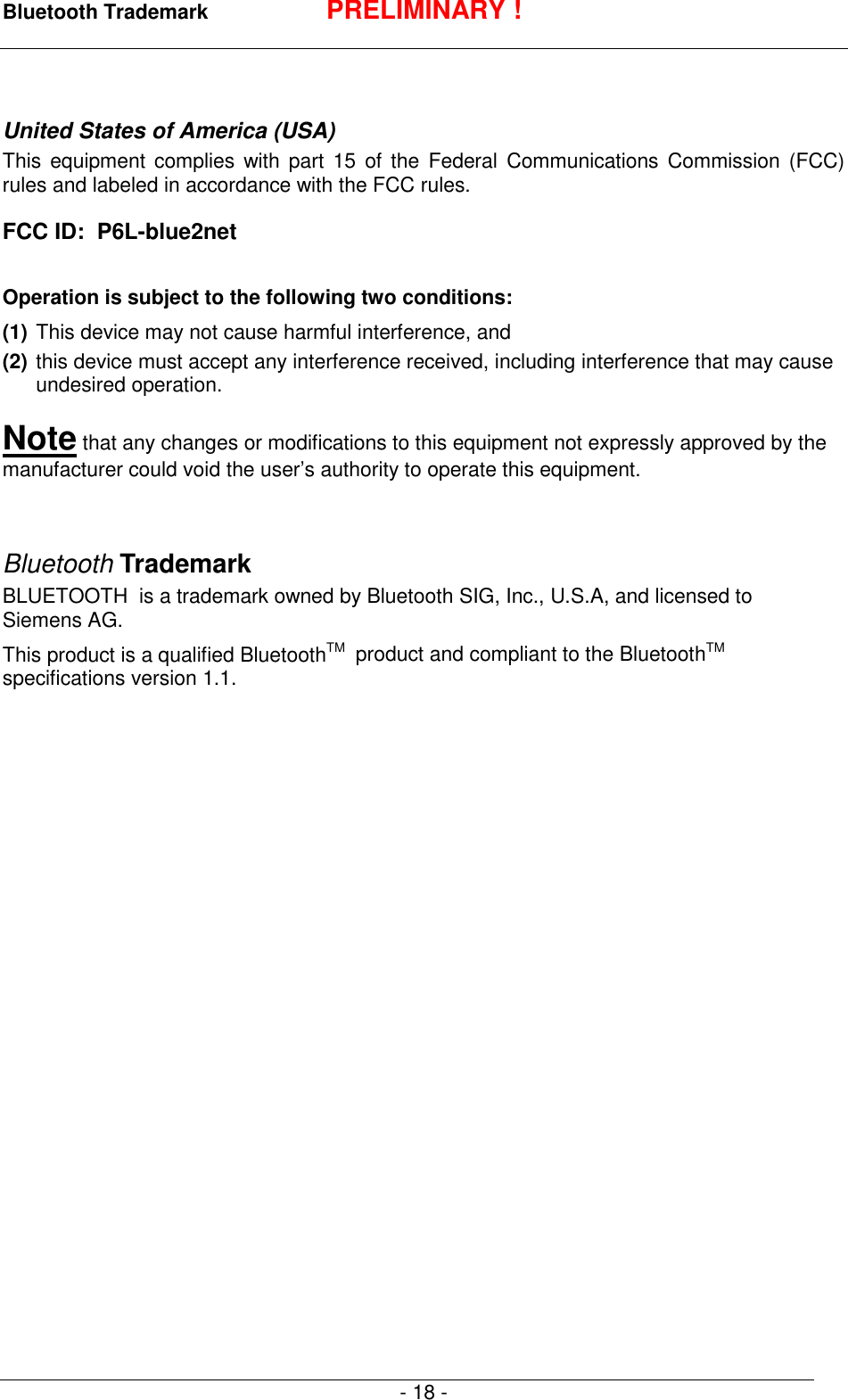 Bluetooth Trademark PRELIMINARY !- 18 -United States of America (USA)This equipment complies with part 15 of the Federal Communications Commission (FCC)rules and labeled in accordance with the FCC rules.FCC ID:  P6L-blue2netOperation is subject to the following two conditions:(1) This device may not cause harmful interference, and(2) this device must accept any interference received, including interference that may causeundesired operation.Note that any changes or modifications to this equipment not expressly approved by themanufacturer could void the user&rsquo;s authority to operate this equipment.Bluetooth TrademarkBLUETOOTH  is a trademark owned by Bluetooth SIG, Inc., U.S.A, and licensed toSiemens AG.This product is a qualified BluetoothTM   product and compliant to the BluetoothTMspecifications version 1.1.