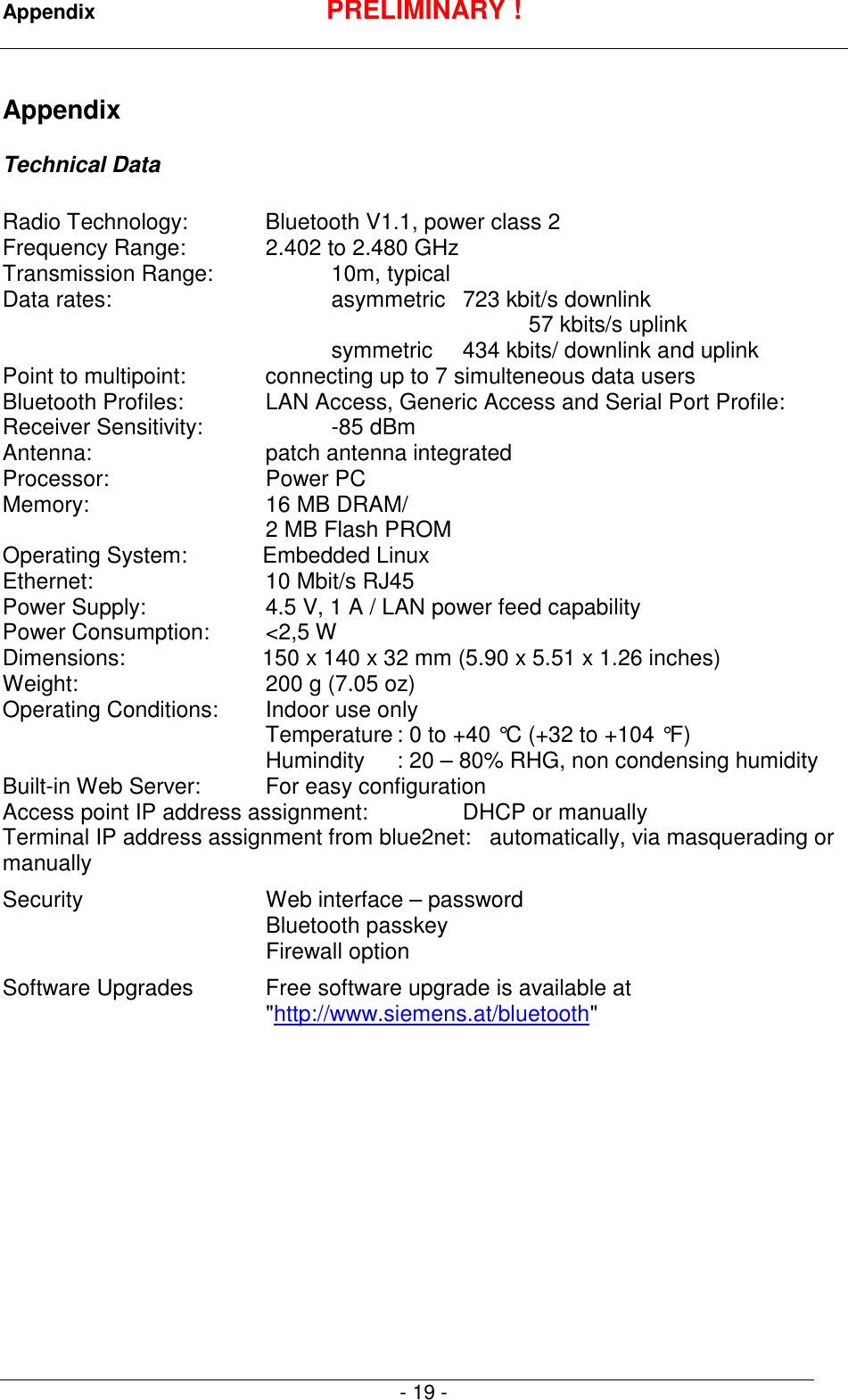 Appendix PRELIMINARY !- 19 -AppendixTechnical DataRadio Technology: Bluetooth V1.1, power class 2Frequency Range: 2.402 to 2.480 GHzTransmission Range:  10m, typicalData rates: asymmetric  723 kbit/s downlink57 kbits/s uplinksymmetric 434 kbits/ downlink and uplinkPoint to multipoint: connecting up to 7 simulteneous data usersBluetooth Profiles:  LAN Access, Generic Access and Serial Port Profile:Receiver Sensitivity: -85 dBmAntenna:  patch antenna integratedProcessor: Power PCMemory:  16 MB DRAM/2 MB Flash PROMOperating System:           Embedded LinuxEthernet:  10 Mbit/s RJ45Power Supply:  4.5 V, 1 A / LAN power feed capabilityPower Consumption:  <2,5 WDimensions:           150 x 140 x 32 mm (5.90 x 5.51 x 1.26 inches)Weight:  200 g (7.05 oz)Operating Conditions: Indoor use onlyTemperature : 0 to +40 &deg;C (+32 to +104 &deg;F)Humindity : 20 &ndash; 80% RHG, non condensing humidityBuilt-in Web Server: For easy configurationAccess point IP address assignment: DHCP or manuallyTerminal IP address assignment from blue2net:   automatically, via masquerading ormanuallySecurity Web interface &ndash; passwordBluetooth passkeyFirewall optionSoftware Upgrades Free software upgrade is available at"http://www.siemens.at/bluetooth"