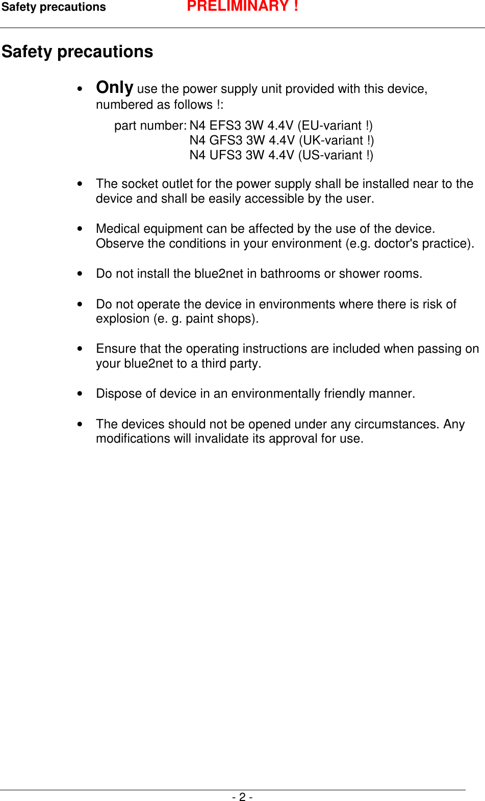 Safety precautions PRELIMINARY !- 2 -Safety precautions&bull; Only use the power supply unit provided with this device,numbered as follows !:part number: N4 EFS3 3W 4.4V (EU-variant !)N4 GFS3 3W 4.4V (UK-variant !)N4 UFS3 3W 4.4V (US-variant !)&bull;  The socket outlet for the power supply shall be installed near to thedevice and shall be easily accessible by the user.&bull;  Medical equipment can be affected by the use of the device.Observe the conditions in your environment (e.g. doctor's practice).&bull;  Do not install the blue2net in bathrooms or shower rooms.&bull;  Do not operate the device in environments where there is risk ofexplosion (e. g. paint shops).&bull;  Ensure that the operating instructions are included when passing onyour blue2net to a third party.&bull;  Dispose of device in an environmentally friendly manner.&bull;  The devices should not be opened under any circumstances. Anymodifications will invalidate its approval for use.