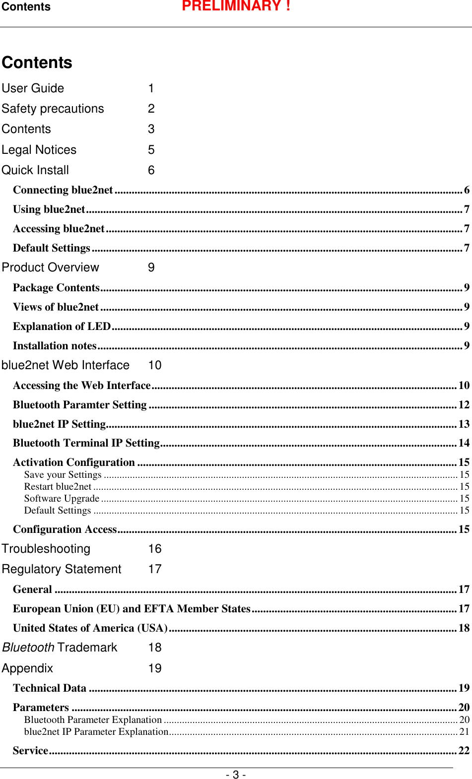 Contents PRELIMINARY !- 3 -ContentsUser Guide 1Safety precautions 2Contents 3Legal Notices 5Quick Install 6Connecting blue2net..........................................................................................................................6Using blue2net....................................................................................................................................7Accessing blue2net.............................................................................................................................7Default Settings..................................................................................................................................7Product Overview 9Package Contents...............................................................................................................................9Views of blue2net...............................................................................................................................9Explanation of LED...........................................................................................................................9Installation notes................................................................................................................................9blue2net Web Interface 10Accessing the Web Interface...........................................................................................................10Bluetooth Paramter Setting ............................................................................................................12blue2net IP Setting...........................................................................................................................13Bluetooth Terminal IP Setting........................................................................................................14Activation Configuration ................................................................................................................15Save your Settings ........................................................................................................................................15Restart blue2net ............................................................................................................................................15Software Upgrade.........................................................................................................................................15Default Settings ............................................................................................................................................15Configuration Access.......................................................................................................................15Troubleshooting 16Regulatory Statement 17General .............................................................................................................................................17European Union (EU) and EFTA Member States........................................................................17United States of America (USA).....................................................................................................18Bluetooth Trademark 18Appendix 19Technical Data .................................................................................................................................19Parameters .......................................................................................................................................20Bluetooth Parameter Explanation .................................................................................................................20blue2net IP Parameter Explanation...............................................................................................................21Service...............................................................................................................................................22