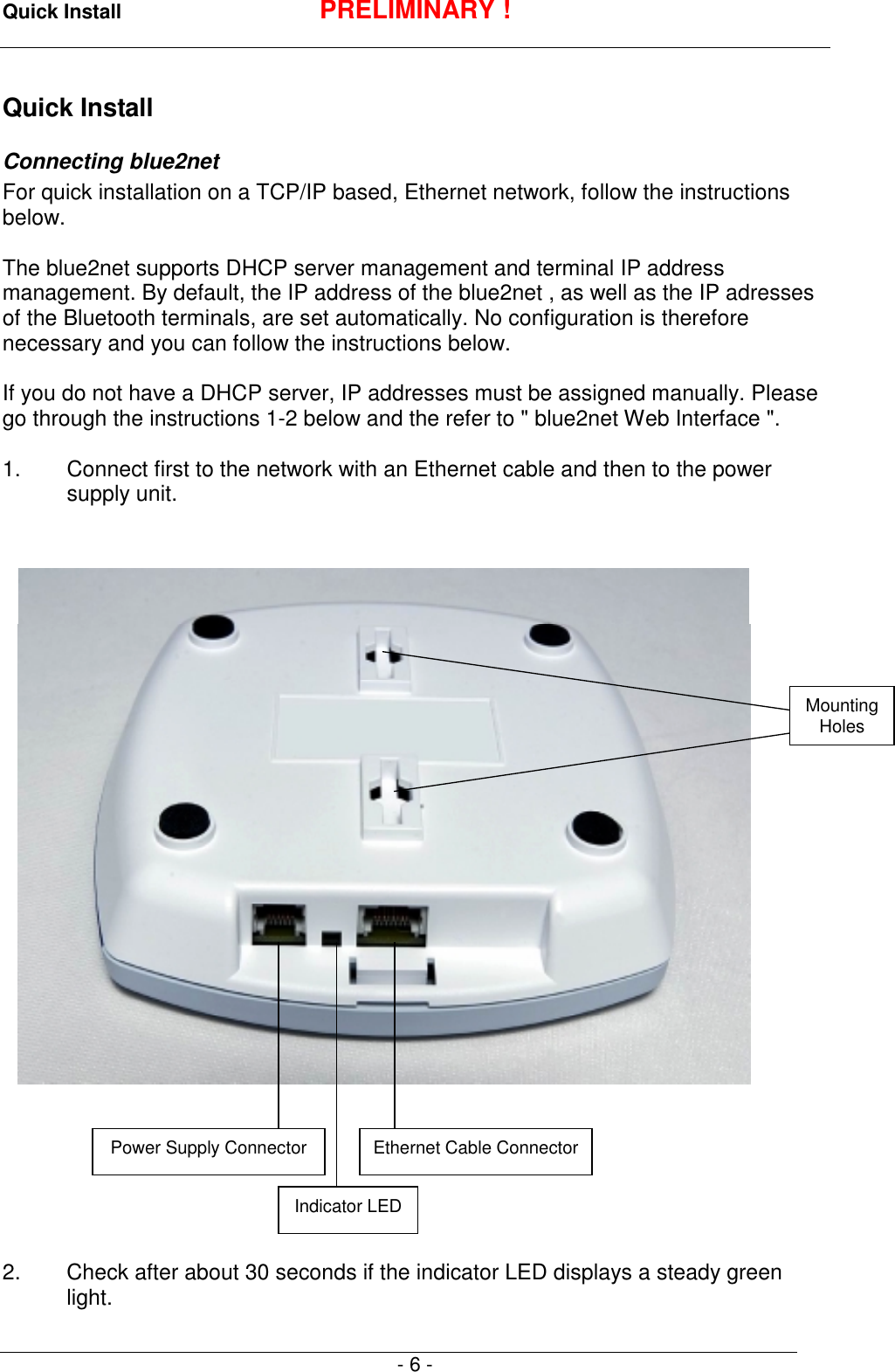 Quick Install PRELIMINARY !- 6 -Quick InstallConnecting blue2netFor quick installation on a TCP/IP based, Ethernet network, follow the instructionsbelow.The blue2net supports DHCP server management and terminal IP addressmanagement. By default, the IP address of the blue2net , as well as the IP adressesof the Bluetooth terminals, are set automatically. No configuration is thereforenecessary and you can follow the instructions below.If you do not have a DHCP server, IP addresses must be assigned manually. Pleasego through the instructions 1-2 below and the refer to " blue2net Web Interface ".1. Connect first to the network with an Ethernet cable and then to the powersupply unit.2.  Check after about 30 seconds if the indicator LED displays a steady greenlight.Power Supply Connector Ethernet Cable ConnectorIndicator LEDMountingHoles