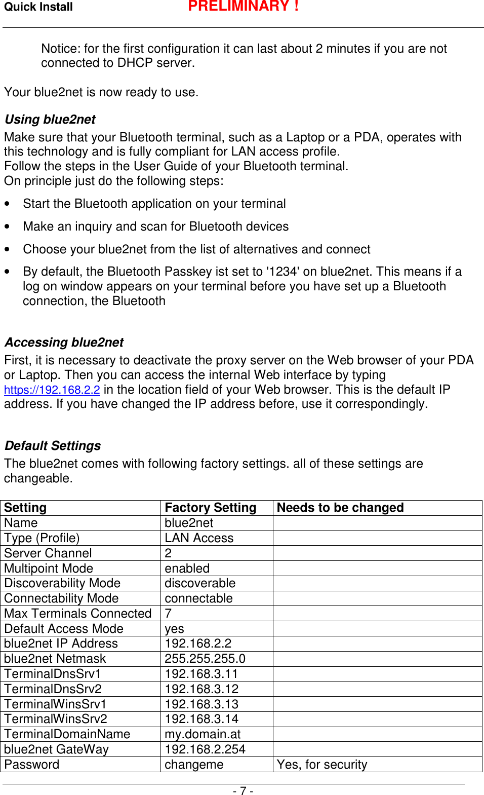 Quick Install PRELIMINARY !- 7 -Notice: for the first configuration it can last about 2 minutes if you are notconnected to DHCP server.Your blue2net is now ready to use.Using blue2netMake sure that your Bluetooth terminal, such as a Laptop or a PDA, operates withthis technology and is fully compliant for LAN access profile.Follow the steps in the User Guide of your Bluetooth terminal.On principle just do the following steps:&bull;  Start the Bluetooth application on your terminal&bull;  Make an inquiry and scan for Bluetooth devices&bull;  Choose your blue2net from the list of alternatives and connect&bull;  By default, the Bluetooth Passkey ist set to '1234' on blue2net. This means if alog on window appears on your terminal before you have set up a Bluetoothconnection, the BluetoothAccessing blue2netFirst, it is necessary to deactivate the proxy server on the Web browser of your PDAor Laptop. Then you can access the internal Web interface by typinghttps://192.168.2.2 in the location field of your Web browser. This is the default IPaddress. If you have changed the IP address before, use it correspondingly.Default SettingsThe blue2net comes with following factory settings. all of these settings arechangeable.Setting Factory Setting Needs to be changedName blue2netType (Profile) LAN AccessServer Channel 2Multipoint Mode enabledDiscoverability Mode discoverableConnectability Mode connectableMax Terminals Connected 7Default Access Mode yesblue2net IP Address 192.168.2.2blue2net Netmask 255.255.255.0TerminalDnsSrv1 192.168.3.11TerminalDnsSrv2 192.168.3.12TerminalWinsSrv1 192.168.3.13TerminalWinsSrv2 192.168.3.14TerminalDomainName my.domain.atblue2net GateWay 192.168.2.254Password changeme Yes, for security