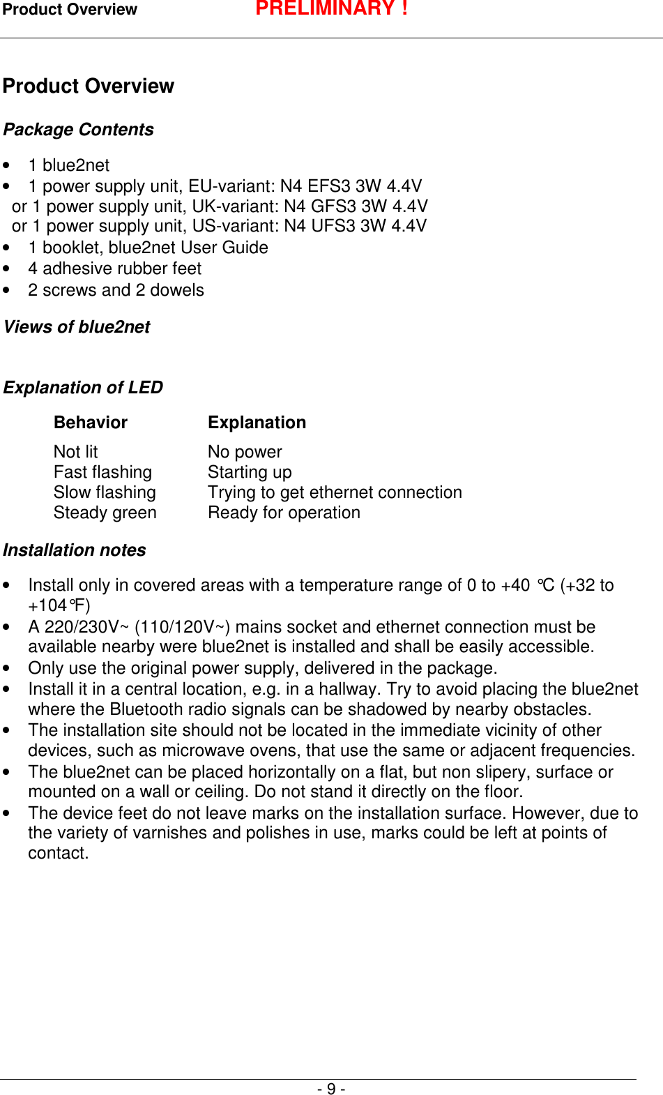 Product Overview PRELIMINARY !- 9 -Product OverviewPackage Contents&bull; 1 blue2net&bull;  1 power supply unit, EU-variant: N4 EFS3 3W 4.4V  or 1 power supply unit, UK-variant: N4 GFS3 3W 4.4V  or 1 power supply unit, US-variant: N4 UFS3 3W 4.4V&bull;  1 booklet, blue2net User Guide&bull;  4 adhesive rubber feet&bull;  2 screws and 2 dowelsViews of blue2netExplanation of LEDBehavior ExplanationNot lit No powerFast flashing Starting upSlow flashing Trying to get ethernet connectionSteady green Ready for operationInstallation notes&bull;  Install only in covered areas with a temperature range of 0 to +40 &deg;C (+32 to+104&deg;F)&bull;  A 220/230V~ (110/120V~) mains socket and ethernet connection must beavailable nearby were blue2net is installed and shall be easily accessible.&bull;  Only use the original power supply, delivered in the package.&bull;  Install it in a central location, e.g. in a hallway. Try to avoid placing the blue2netwhere the Bluetooth radio signals can be shadowed by nearby obstacles.&bull;  The installation site should not be located in the immediate vicinity of otherdevices, such as microwave ovens, that use the same or adjacent frequencies.&bull;  The blue2net can be placed horizontally on a flat, but non slipery, surface ormounted on a wall or ceiling. Do not stand it directly on the floor.&bull;  The device feet do not leave marks on the installation surface. However, due tothe variety of varnishes and polishes in use, marks could be left at points ofcontact.