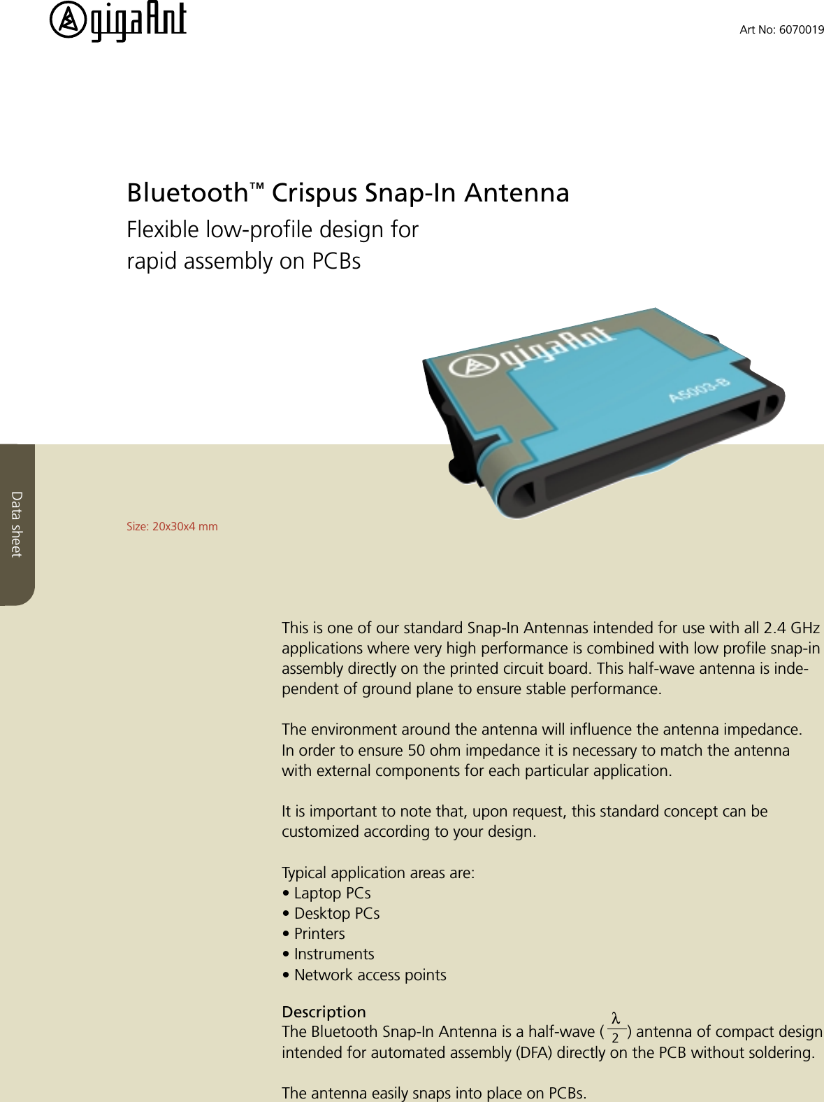 Data sheetBluetooth&trade; Crispus Snap-In AntennaFlexible low-profile design forrapid assembly on PCBsThis is one of our standard Snap-In Antennas intended for use with all 2.4 GHzapplications where very high performance is combined with low profile snap-inassembly directly on the printed circuit board. This half-wave antenna is inde-pendent of ground plane to ensure stable performance.The environment around the antenna will influence the antenna impedance.In order to ensure 50 ohm impedance it is necessary to match the antennawith external components for each particular application.It is important to note that, upon request, this standard concept can becustomized according to your design.Typical application areas are:&bull; Laptop PCs&bull; Desktop PCs&bull; Printers&bull; Instruments&bull; Network access pointsDescriptionThe Bluetooth Snap-In Antenna is a half-wave ( 2) antenna of compact designintended for automated assembly (DFA) directly on the PCB without soldering.The antenna easily snaps into place on PCBs.Size: 20x30x4 mmArt No: 6070019&lambda;