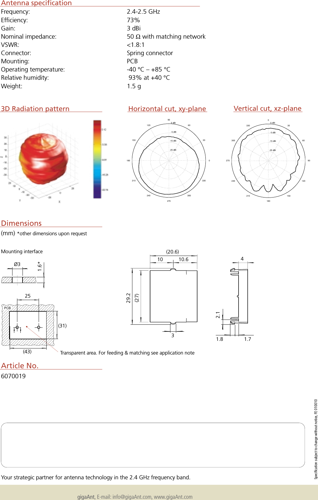 gigaAnt, E-mail: info@gigaAnt.com, www.gigaAnt.comSpecification subject to change without notice, FE 010010Your strategic partner for antenna technology in the 2.4 GHz frequency band.PCBAntenna specificationFrequency: 2.4-2.5 GHzEfficiency: 73%Gain: 3 dBiNominal impedance: 50 Ω with matching networkVSWR: <1.8:1Connector: Spring connectorMounting: PCBOperating temperature: -40 &deg;C &ndash; +85 &deg;CRelative humidity:  93% at +40 &deg;CWeight: 1.5 gMounting interface(mm) *other dimensions upon requestDimensions&Oslash;31.6*25(20.6)4(27)3D Radiation patternArticle No.6070019(43)(31)29.210 10.632.11.8 1.7Transparent area. For feeding &amp; matching see application note&bull;  -25 dBi  -15 dBi  -5 dBi  5 dBi302106024090270120300150330180 0  -25 dBi  -15 dBi  -5 dBi  5 dBi3021060240902701203001503301800Horizontal cut, xy-plane Vertical cut, xz-plane