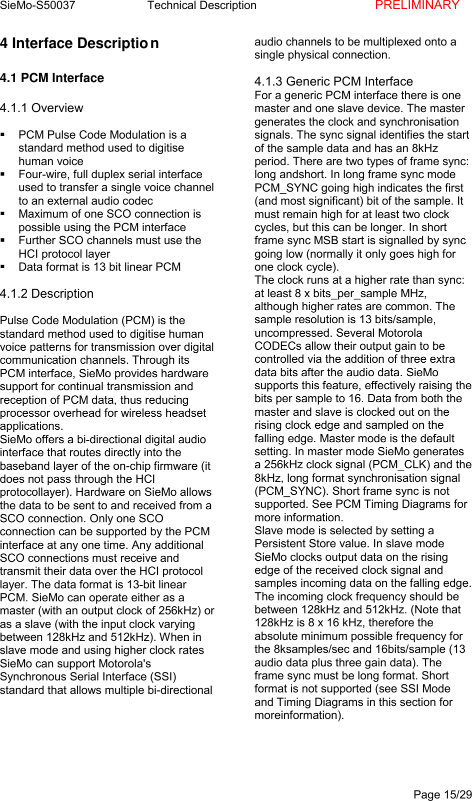 SieMo-S50037       Technical Description    PRELIMINARYPage 15/294 Interface Description4.1 PCM Interface4.1.1 Overview  PCM Pulse Code Modulation is astandard method used to digitisehuman voice  Four-wire, full duplex serial interfaceused to transfer a single voice channelto an external audio codec  Maximum of one SCO connection ispossible using the PCM interface  Further SCO channels must use theHCI protocol layer  Data format is 13 bit linear PCM4.1.2 DescriptionPulse Code Modulation (PCM) is thestandard method used to digitise humanvoice patterns for transmission over digitalcommunication channels. Through itsPCM interface, SieMo provides hardwaresupport for continual transmission andreception of PCM data, thus reducingprocessor overhead for wireless headsetapplications.SieMo offers a bi-directional digital audiointerface that routes directly into thebaseband layer of the on-chip firmware (itdoes not pass through the HCIprotocollayer). Hardware on SieMo allowsthe data to be sent to and received from aSCO connection. Only one SCOconnection can be supported by the PCMinterface at any one time. Any additionalSCO connections must receive andtransmit their data over the HCI protocollayer. The data format is 13-bit linearPCM. SieMo can operate either as amaster (with an output clock of 256kHz) oras a slave (with the input clock varyingbetween 128kHz and 512kHz). When inslave mode and using higher clock ratesSieMo can support Motorola'sSynchronous Serial Interface (SSI)standard that allows multiple bi-directionalaudio channels to be multiplexed onto asingle physical connection.4.1.3 Generic PCM InterfaceFor a generic PCM interface there is onemaster and one slave device. The mastergenerates the clock and synchronisationsignals. The sync signal identifies the startof the sample data and has an 8kHzperiod. There are two types of frame sync:long andshort. In long frame sync modePCM_SYNC going high indicates the first(and most significant) bit of the sample. Itmust remain high for at least two clockcycles, but this can be longer. In shortframe sync MSB start is signalled by syncgoing low (normally it only goes high forone clock cycle).The clock runs at a higher rate than sync:at least 8 x bits_per_sample MHz,although higher rates are common. Thesample resolution is 13 bits/sample,uncompressed. Several MotorolaCODECs allow their output gain to becontrolled via the addition of three extradata bits after the audio data. SieMosupports this feature, effectively raising thebits per sample to 16. Data from both themaster and slave is clocked out on therising clock edge and sampled on thefalling edge. Master mode is the defaultsetting. In master mode SieMo generatesa 256kHz clock signal (PCM_CLK) and the8kHz, long format synchronisation signal(PCM_SYNC). Short frame sync is notsupported. See PCM Timing Diagrams formore information.Slave mode is selected by setting aPersistent Store value. In slave modeSieMo clocks output data on the risingedge of the received clock signal andsamples incoming data on the falling edge.The incoming clock frequency should bebetween 128kHz and 512kHz. (Note that128kHz is 8 x 16 kHz, therefore theabsolute minimum possible frequency forthe 8ksamples/sec and 16bits/sample (13audio data plus three gain data). Theframe sync must be long format. Shortformat is not supported (see SSI Modeand Timing Diagrams in this section formoreinformation).