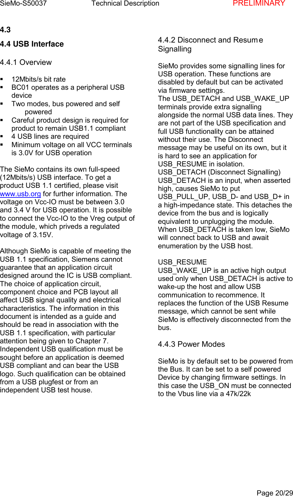 SieMo-S50037       Technical Description    PRELIMINARYPage 20/294.3 4.4 USB Interface4.4.1 Overview  12Mbits/s bit rate  BC01 operates as a peripheral USBdevice  Two modes, bus powered and self powered  Careful product design is required forproduct to remain USB1.1 compliant  4 USB lines are required  Minimum voltage on all VCC terminalsis 3.0V for USB operationThe SieMo contains its own full-speed(12Mbits/s) USB interface. To get aproduct USB 1.1 certified, please visitwww.usb.org for further information. Thevoltage on Vcc-IO must be between 3.0and 3.4 V for USB operation. It is possibleto connect the Vcc-IO to the Vreg output ofthe module, which priveds a regulatedvoltage of 3.15V.Although SieMo is capable of meeting theUSB 1.1 specification, Siemens cannotguarantee that an application circuitdesigned around the IC is USB compliant.The choice of application circuit,component choice and PCB layout allaffect USB signal quality and electricalcharacteristics. The information in thisdocument is intended as a guide andshould be read in association with theUSB 1.1 specification, with particularattention being given to Chapter 7.Independent USB qualification must besought before an application is deemedUSB compliant and can bear the USBlogo. Such qualification can be obtainedfrom a USB plugfest or from anindependent USB test house.4.4.2 Disconnect and Resum eSignallingSieMo provides some signalling lines forUSB operation. These functions aredisabled by default but can be activatedvia firmware settings.The USB_DETACH and USB_WAKE_UPterminals provide extra signallingalongside the normal USB data lines. Theyare not part of the USB specification andfull USB functionality can be attainedwithout their use. The Disconnectmessage may be useful on its own, but itis hard to see an application forUSB_RESUME in isolation.USB_DETACH (Disconnect Signalling)USB_DETACH is an input, when assertedhigh, causes SieMo to putUSB_PULL_UP, USB_D- and USB_D+ ina high-impedance state. This detaches thedevice from the bus and is logicallyequivalent to unplugging the module.When USB_DETACH is taken low, SieMowill connect back to USB and awaitenumeration by the USB host.USB_RESUMEUSB_WAKE_UP is an active high outputused only when USB_DETACH is active towake-up the host and allow USBcommunication to recommence. Itreplaces the function of the USB Resumemessage, which cannot be sent whileSieMo is effectively disconnected from thebus.4.4.3 Power ModesSieMo is by default set to be powered fromthe Bus. It can be set to a self poweredDevice by changing firmware settings. Inthis case the USB_ON must be connectedto the Vbus line via a 47k/22k