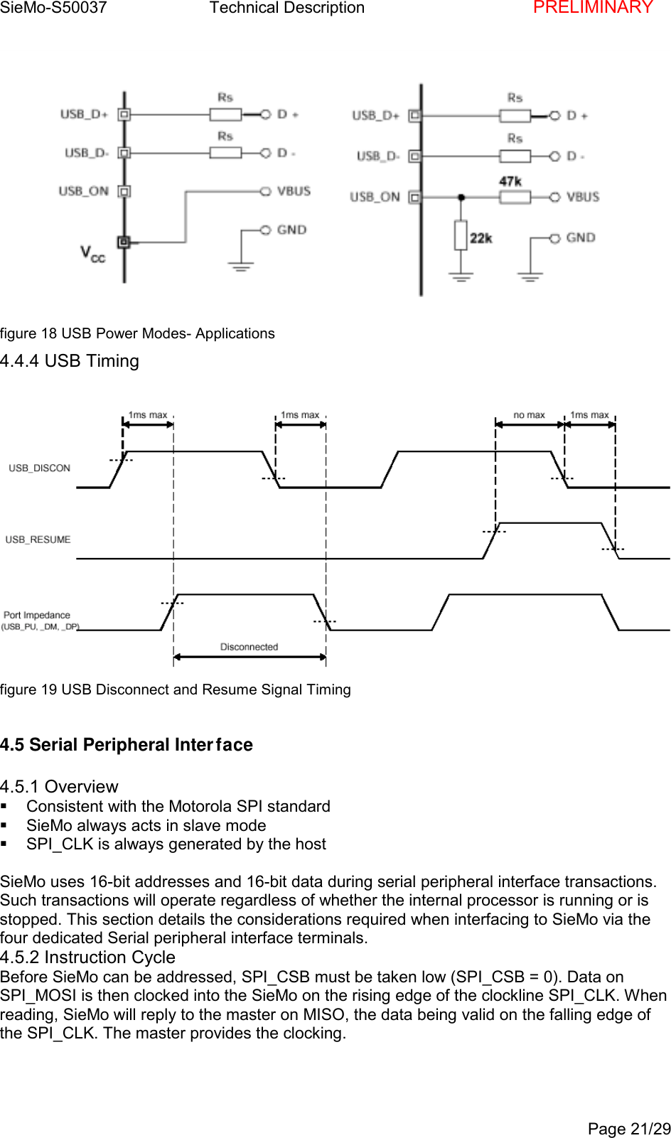 SieMo-S50037       Technical Description    PRELIMINARYPage 21/29figure 18 USB Power Modes- Applications4.4.4 USB Timingfigure 19 USB Disconnect and Resume Signal Timing4.5 Serial Peripheral Interface4.5.1 Overview  Consistent with the Motorola SPI standard  SieMo always acts in slave mode  SPI_CLK is always generated by the hostSieMo uses 16-bit addresses and 16-bit data during serial peripheral interface transactions.Such transactions will operate regardless of whether the internal processor is running or isstopped. This section details the considerations required when interfacing to SieMo via thefour dedicated Serial peripheral interface terminals.4.5.2 Instruction CycleBefore SieMo can be addressed, SPI_CSB must be taken low (SPI_CSB = 0). Data onSPI_MOSI is then clocked into the SieMo on the rising edge of the clockline SPI_CLK. Whenreading, SieMo will reply to the master on MISO, the data being valid on the falling edge ofthe SPI_CLK. The master provides the clocking.