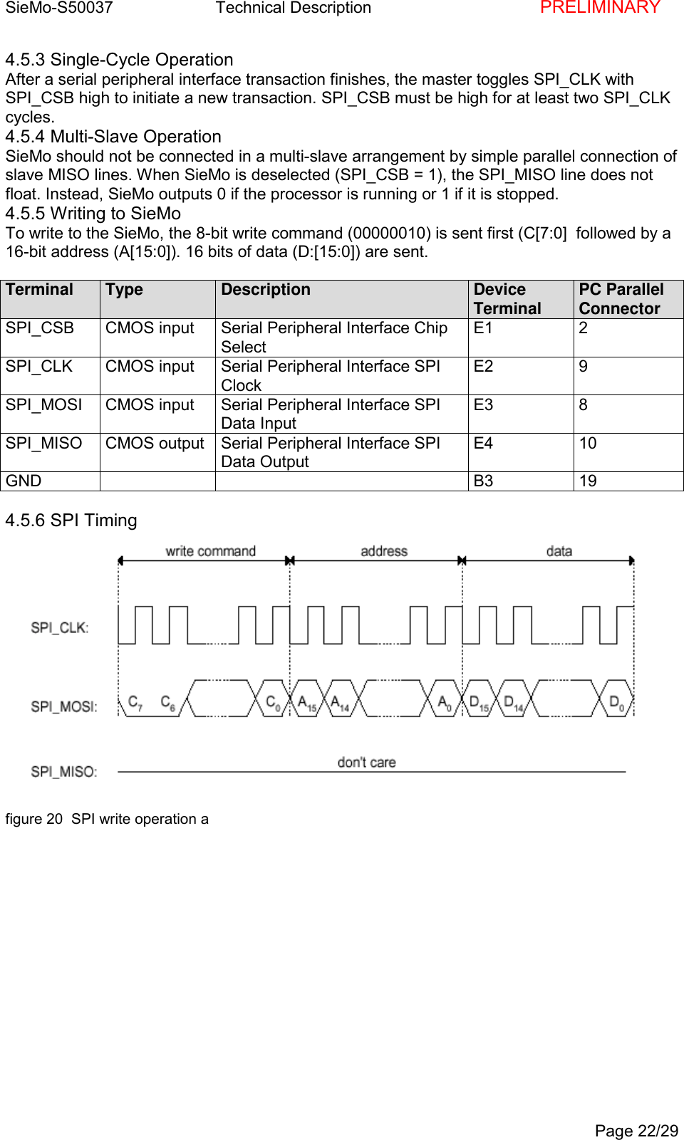 SieMo-S50037       Technical Description    PRELIMINARYPage 22/294.5.3 Single-Cycle OperationAfter a serial peripheral interface transaction finishes, the master toggles SPI_CLK withSPI_CSB high to initiate a new transaction. SPI_CSB must be high for at least two SPI_CLKcycles.4.5.4 Multi-Slave OperationSieMo should not be connected in a multi-slave arrangement by simple parallel connection ofslave MISO lines. When SieMo is deselected (SPI_CSB = 1), the SPI_MISO line does notfloat. Instead, SieMo outputs 0 if the processor is running or 1 if it is stopped.4.5.5 Writing to SieMoTo write to the SieMo, the 8-bit write command (00000010) is sent first (C[7:0]  followed by a16-bit address (A[15:0]). 16 bits of data (D:[15:0]) are sent.Terminal Type Description DeviceTerminal PC ParallelConnectorSPI_CSB CMOS input Serial Peripheral Interface ChipSelectE1 2SPI_CLK CMOS input Serial Peripheral Interface SPIClockE2 9SPI_MOSI CMOS input Serial Peripheral Interface SPIData InputE3 8SPI_MISO CMOS output Serial Peripheral Interface SPIData OutputE4 10GND B3 194.5.6 SPI Timingfigure 20  SPI write operation a