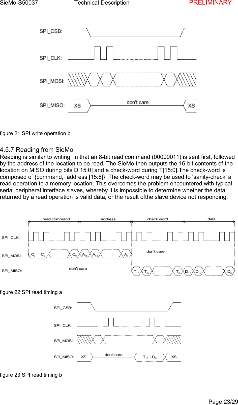 SieMo-S50037       Technical Description    PRELIMINARYPage 23/29figure 21 SPI write operation b4.5.7 Reading from SieMoReading is similar to writing, in that an 8-bit read command (00000011) is sent first, followedby the address of the location to be read. The SieMo then outputs the 16-bit contents of thelocation on MISO during bits D[15:0] and a check-word during T[15:0].The check-word iscomposed of {command,  address [15:8]}. The check-word may be used to 'sanity-check' aread operation to a memory location. This overcomes the problem encountered with typicalserial peripheral interface slaves, whereby it is impossible to determine whether the datareturned by a read operation is valid data, or the result ofthe slave device not responding.figure 22 SPI read timing afigure 23 SPI read timing b