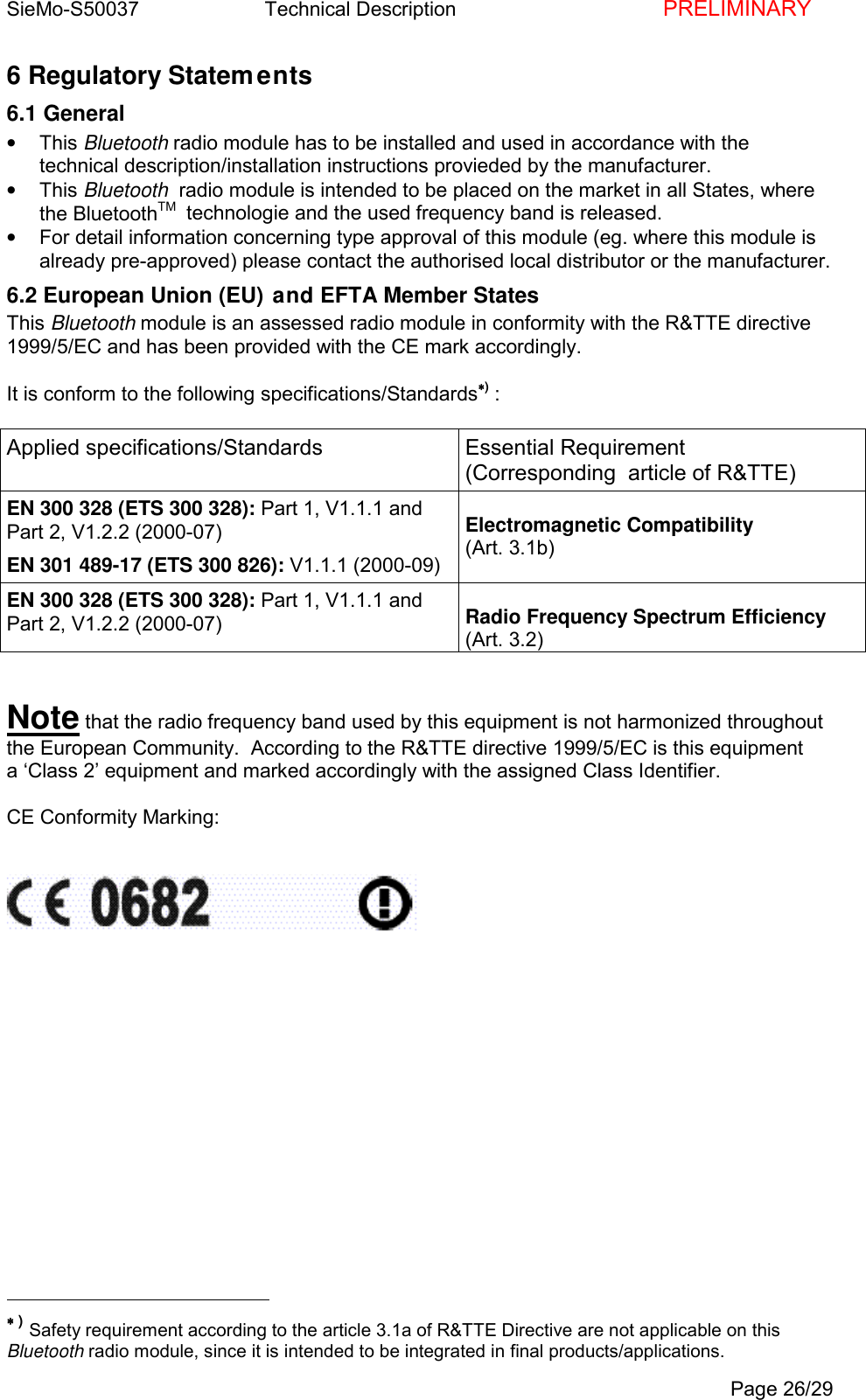 SieMo-S50037       Technical Description    PRELIMINARYPage 26/296 Regulatory Statements6.1 General&bull; This Bluetooth radio module has to be installed and used in accordance with thetechnical description/installation instructions provieded by the manufacturer.&bull; This Bluetooth  radio module is intended to be placed on the market in all States, wherethe BluetoothTM   technologie and the used frequency band is released.&bull;  For detail information concerning type approval of this module (eg. where this module isalready pre-approved) please contact the authorised local distributor or the manufacturer.6.2 European Union (EU) and EFTA Member StatesThis Bluetooth module is an assessed radio module in conformity with the R&amp;TTE directive1999/5/EC and has been provided with the CE mark accordingly.It is conform to the following specifications/Standards&lowast;&lowast;&lowast;&lowast;) :Applied specifications/Standards Essential Requirement(Corresponding  article of R&amp;TTE)EN 300 328 (ETS 300 328): Part 1, V1.1.1 andPart 2, V1.2.2 (2000-07)EN 301 489-17 (ETS 300 826): V1.1.1 (2000-09)Electromagnetic Compatibility(Art. 3.1b)EN 300 328 (ETS 300 328): Part 1, V1.1.1 andPart 2, V1.2.2 (2000-07) Radio Frequency Spectrum Efficiency(Art. 3.2)Note that the radio frequency band used by this equipment is not harmonized throughoutthe European Community.  According to the R&amp;TTE directive 1999/5/EC is this equipmenta &lsquo;Class 2&rsquo; equipment and marked accordingly with the assigned Class Identifier.CE Conformity Marking:                                                &lowast;&lowast;&lowast;&lowast; ) Safety requirement according to the article 3.1a of R&amp;TTE Directive are not applicable on thisBluetooth radio module, since it is intended to be integrated in final products/applications.
