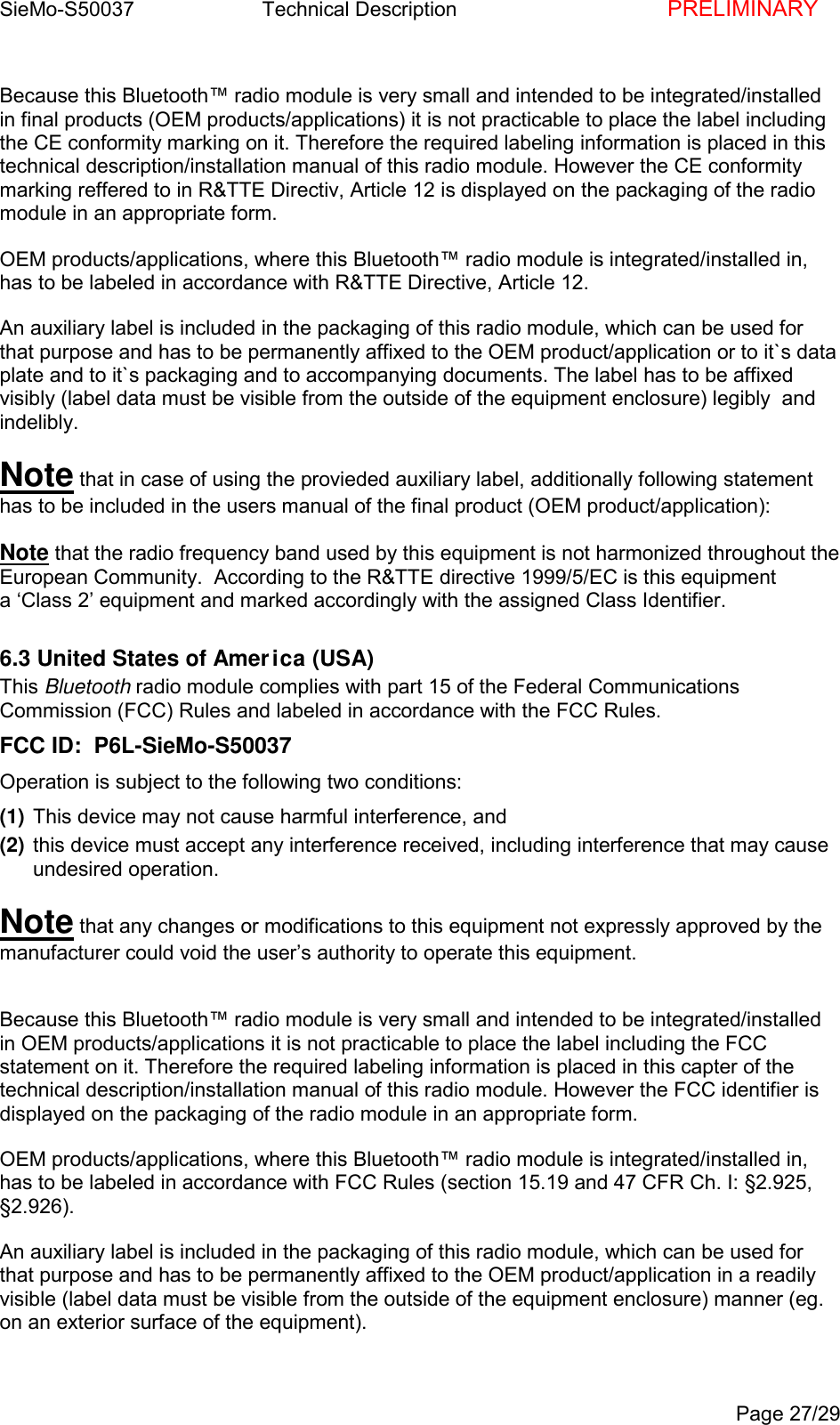 SieMo-S50037       Technical Description    PRELIMINARYPage 27/29Because this Bluetooth&trade; radio module is very small and intended to be integrated/installedin final products (OEM products/applications) it is not practicable to place the label includingthe CE conformity marking on it. Therefore the required labeling information is placed in thistechnical description/installation manual of this radio module. However the CE conformitymarking reffered to in R&amp;TTE Directiv, Article 12 is displayed on the packaging of the radiomodule in an appropriate form.OEM products/applications, where this Bluetooth&trade; radio module is integrated/installed in,has to be labeled in accordance with R&amp;TTE Directive, Article 12.An auxiliary label is included in the packaging of this radio module, which can be used forthat purpose and has to be permanently affixed to the OEM product/application or to it`s dataplate and to it`s packaging and to accompanying documents. The label has to be affixedvisibly (label data must be visible from the outside of the equipment enclosure) legibly  andindelibly.Note that in case of using the provieded auxiliary label, additionally following statementhas to be included in the users manual of the final product (OEM product/application):Note that the radio frequency band used by this equipment is not harmonized throughout theEuropean Community.  According to the R&amp;TTE directive 1999/5/EC is this equipmenta &lsquo;Class 2&rsquo; equipment and marked accordingly with the assigned Class Identifier.6.3 United States of America (USA)This Bluetooth radio module complies with part 15 of the Federal CommunicationsCommission (FCC) Rules and labeled in accordance with the FCC Rules.FCC ID:  P6L-SieMo-S50037Operation is subject to the following two conditions:(1) This device may not cause harmful interference, and(2) this device must accept any interference received, including interference that may causeundesired operation.Note that any changes or modifications to this equipment not expressly approved by themanufacturer could void the user&rsquo;s authority to operate this equipment.Because this Bluetooth&trade; radio module is very small and intended to be integrated/installedin OEM products/applications it is not practicable to place the label including the FCCstatement on it. Therefore the required labeling information is placed in this capter of thetechnical description/installation manual of this radio module. However the FCC identifier isdisplayed on the packaging of the radio module in an appropriate form.OEM products/applications, where this Bluetooth&trade; radio module is integrated/installed in,has to be labeled in accordance with FCC Rules (section 15.19 and 47 CFR Ch. I: &sect;2.925,&sect;2.926).An auxiliary label is included in the packaging of this radio module, which can be used forthat purpose and has to be permanently affixed to the OEM product/application in a readilyvisible (label data must be visible from the outside of the equipment enclosure) manner (eg.on an exterior surface of the equipment).