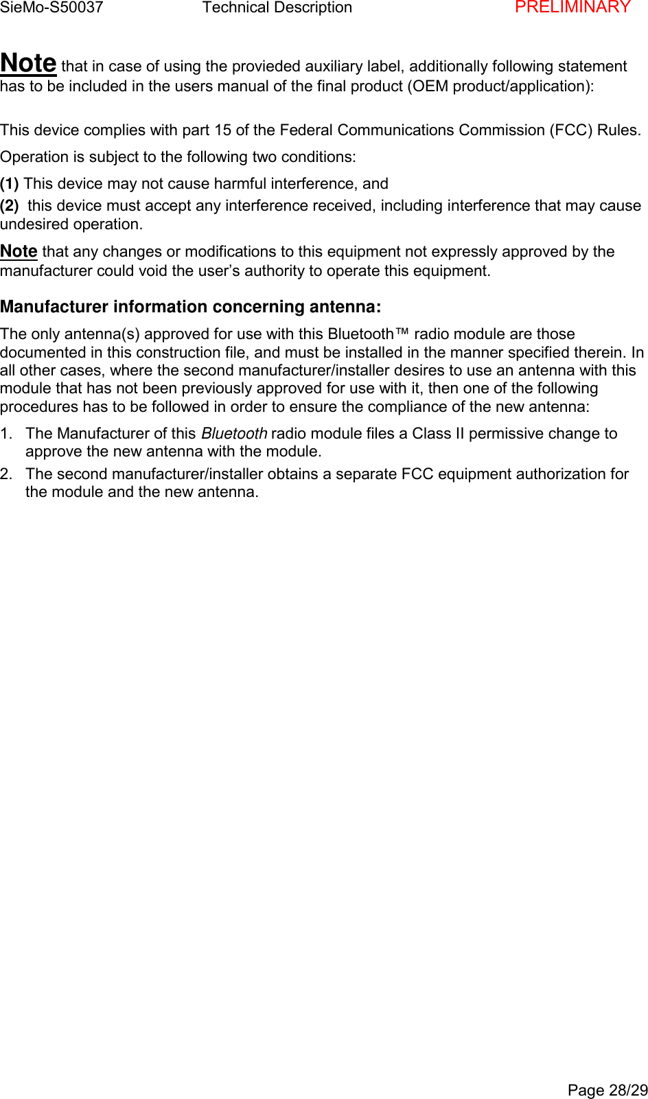 SieMo-S50037       Technical Description    PRELIMINARYPage 28/29Note that in case of using the provieded auxiliary label, additionally following statementhas to be included in the users manual of the final product (OEM product/application):This device complies with part 15 of the Federal Communications Commission (FCC) Rules.Operation is subject to the following two conditions:(1) This device may not cause harmful interference, and(2)  this device must accept any interference received, including interference that may causeundesired operation.Note that any changes or modifications to this equipment not expressly approved by themanufacturer could void the user&rsquo;s authority to operate this equipment.Manufacturer information concerning antenna:The only antenna(s) approved for use with this Bluetooth&trade; radio module are thosedocumented in this construction file, and must be installed in the manner specified therein. Inall other cases, where the second manufacturer/installer desires to use an antenna with thismodule that has not been previously approved for use with it, then one of the followingprocedures has to be followed in order to ensure the compliance of the new antenna:1.  The Manufacturer of this Bluetooth radio module files a Class II permissive change toapprove the new antenna with the module.2.  The second manufacturer/installer obtains a separate FCC equipment authorization forthe module and the new antenna.