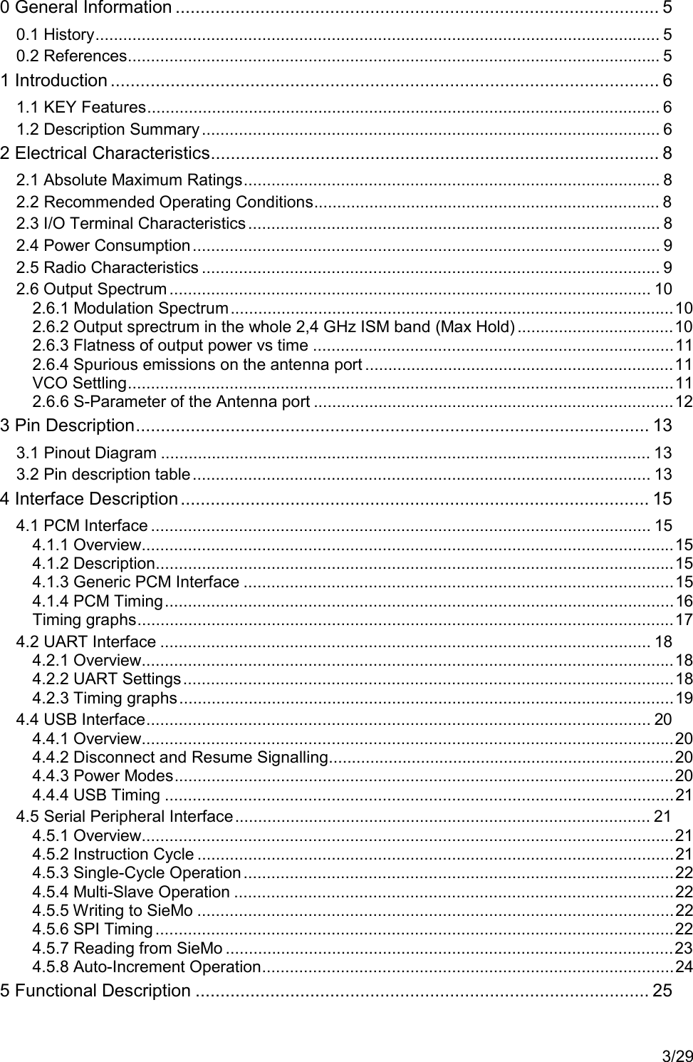 3/290 General Information ................................................................................................. 50.1 History.......................................................................................................................... 50.2 References................................................................................................................... 51 Introduction .............................................................................................................. 61.1 KEY Features............................................................................................................... 61.2 Description Summary ................................................................................................... 62 Electrical Characteristics.......................................................................................... 82.1 Absolute Maximum Ratings.......................................................................................... 82.2 Recommended Operating Conditions........................................................................... 82.3 I/O Terminal Characteristics......................................................................................... 82.4 Power Consumption..................................................................................................... 92.5 Radio Characteristics ................................................................................................... 92.6 Output Spectrum ........................................................................................................ 102.6.1 Modulation Spectrum................................................................................................102.6.2 Output sprectrum in the whole 2,4 GHz ISM band (Max Hold) ..................................102.6.3 Flatness of output power vs time ..............................................................................112.6.4 Spurious emissions on the antenna port ...................................................................11VCO Settling......................................................................................................................112.6.6 S-Parameter of the Antenna port ..............................................................................123 Pin Description....................................................................................................... 133.1 Pinout Diagram .......................................................................................................... 133.2 Pin description table................................................................................................... 134 Interface Description.............................................................................................. 154.1 PCM Interface ............................................................................................................ 154.1.1 Overview...................................................................................................................154.1.2 Description................................................................................................................154.1.3 Generic PCM Interface .............................................................................................154.1.4 PCM Timing..............................................................................................................16Timing graphs....................................................................................................................174.2 UART Interface .......................................................................................................... 184.2.1 Overview...................................................................................................................184.2.2 UART Settings..........................................................................................................184.2.3 Timing graphs...........................................................................................................194.4 USB Interface............................................................................................................. 204.4.1 Overview...................................................................................................................204.4.2 Disconnect and Resume Signalling...........................................................................204.4.3 Power Modes............................................................................................................204.4.4 USB Timing ..............................................................................................................214.5 Serial Peripheral Interface.......................................................................................... 214.5.1 Overview...................................................................................................................214.5.2 Instruction Cycle .......................................................................................................214.5.3 Single-Cycle Operation.............................................................................................224.5.4 Multi-Slave Operation ...............................................................................................224.5.5 Writing to SieMo .......................................................................................................224.5.6 SPI Timing ................................................................................................................224.5.7 Reading from SieMo .................................................................................................234.5.8 Auto-Increment Operation.........................................................................................245 Functional Description ........................................................................................... 25