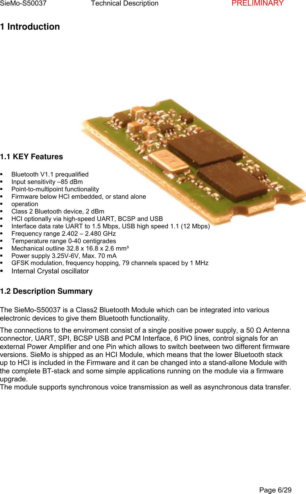 SieMo-S50037       Technical Description    PRELIMINARYPage 6/291 Introduction1.1 KEY Features Bluetooth V1.1 prequalified  Input sensitivity &ndash;85 dBm Point-to-multipoint functionality  Firmware below HCI embedded, or stand alone operation  Class 2 Bluetooth device, 2 dBm  HCI optionally via high-speed UART, BCSP and USB  Interface data rate UART to 1.5 Mbps, USB high speed 1.1 (12 Mbps)  Frequency range 2.402 &ndash; 2.480 GHz  Temperature range 0-40 centigrades  Mechanical outline 32.8 x 16.8 x 2.6 mm&sup3;  Power supply 3.25V-6V, Max. 70 mA  GFSK modulation, frequency hopping, 79 channels spaced by 1 MHz  Internal Crystal oscillator1.2 Description SummaryThe SieMo-S50037 is a Class2 Bluetooth Module which can be integrated into variouselectronic devices to give them Bluetooth functionality.The connections to the enviroment consist of a single positive power supply, a 50 Ω Antennaconnector, UART, SPI, BCSP USB and PCM Interface, 6 PIO lines, control signals for anexternal Power Amplifier and one Pin which allows to switch beetween two different firmwareversions. SieMo is shipped as an HCI Module, which means that the lower Bluetooth stackup to HCI is included in the Firmware and it can be changed into a stand-allone Module withthe complete BT-stack and some simple applications running on the module via a firmwareupgrade.The module supports synchronous voice transmission as well as asynchronous data transfer.