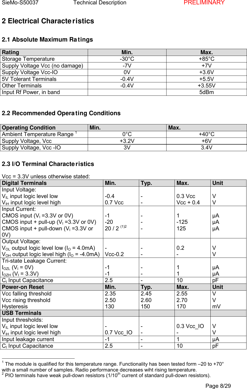 SieMo-S50037       Technical Description    PRELIMINARYPage 8/292 Electrical Characteristics2.1 Absolute Maximum RatingsRating Min. Max.Storage Temperature -30&deg;C +85&deg;CSupply Voltage Vcc (no damage) -7V +7VSupply Voltage Vcc-IO 0V +3.6V5V Tolerant Terminals -0.4V +5.5VOther Terminals -0.4V +3.55VInput Rf Power, in band 5dBm2.2 Recommended Operating ConditionsOperating Condition Min. Max.Ambient Temperature Range 10&deg;C +40&deg;CSupply Voltage, Vcc +3.2V +6VSupply Voltage, Vcc -IO 3V 3.4V2.3 I/O Terminal CharacteristicsVcc = 3.3V unless otherwise stated:Digital Terminals Min. Typ. Max. UnitInput Voltage:VIL input logic level lowVIH input logic level high-0.40.7 Vcc--0.3 VccVcc + 0.4VVInput Current:CMOS input (VI =3.3V or 0V)CMOS input + pull-up (VI =3.3V or 0V)CMOS input + pull-down (VI =3.3V or0V)-1-2020 / 2 (1)2---1-125125&micro;A&micro;A&micro;AOutput Voltage:VOL output logic level low (IO = 4.0mA)VOH output logic level high (IO = -4.0mA)-Vcc-0.2--0.2-VVTri-state Leakage Current:IOZL (VI = 0V)IOZH (VI = 3.3V)-1-1--11&micro;A&micro;ACI Input Capacitance 2.5 - 10 pFPower-on Reset Min. Typ. Max. UnitVcc falling thresholdVcc rising thresholdHysteresis2.352.501302.452.601502.552.70170VVmVUSB TerminalsInput thresholds:VIL input logic level lowVIH input logic level high-0.7 Vcc_IO--0.3 Vcc_IO-VVInput leakage current -1 - 1 &micro;ACI Input Capacitance 2.5 - 10 pF                                                1 The module is qualified for this temperature range. Functionality has been tested form &ndash;20 to +70&deg;with a small number of samples. Radio performance decreases wiht rising temperature.2 PIO terminals have weak pull-down resistors (1/10th current of standard pull-down resistors).