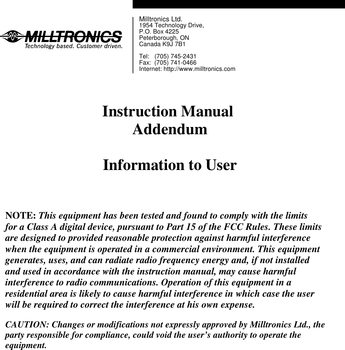 Milltronics Ltd.1954 Technology Drive,P.O. Box 4225Peterborough, ONCanada K9J 7B1Tel:   (705) 745-2431Fax:  (705) 741-0466Internet: http://www.milltronics.comInstruction Manual AddendumInformation to UserNOTE: This equipment has been tested and found to comply with the limitsfor a Class A digital device, pursuant to Part 15 of the FCC Rules. These limitsare designed to provided reasonable protection against harmful interferencewhen the equipment is operated in a commercial environment. This equipmentgenerates, uses, and can radiate radio frequency energy and, if not installedand used in accordance with the instruction manual, may cause harmfulinterference to radio communications. Operation of this equipment in aresidential area is likely to cause harmful interference in which case the userwill be required to correct the interference at his own expense.CAUTION: Changes or modifications not expressly approved by Milltronics Ltd., theparty responsible for compliance, could void the user’s authority to operate theequipment.