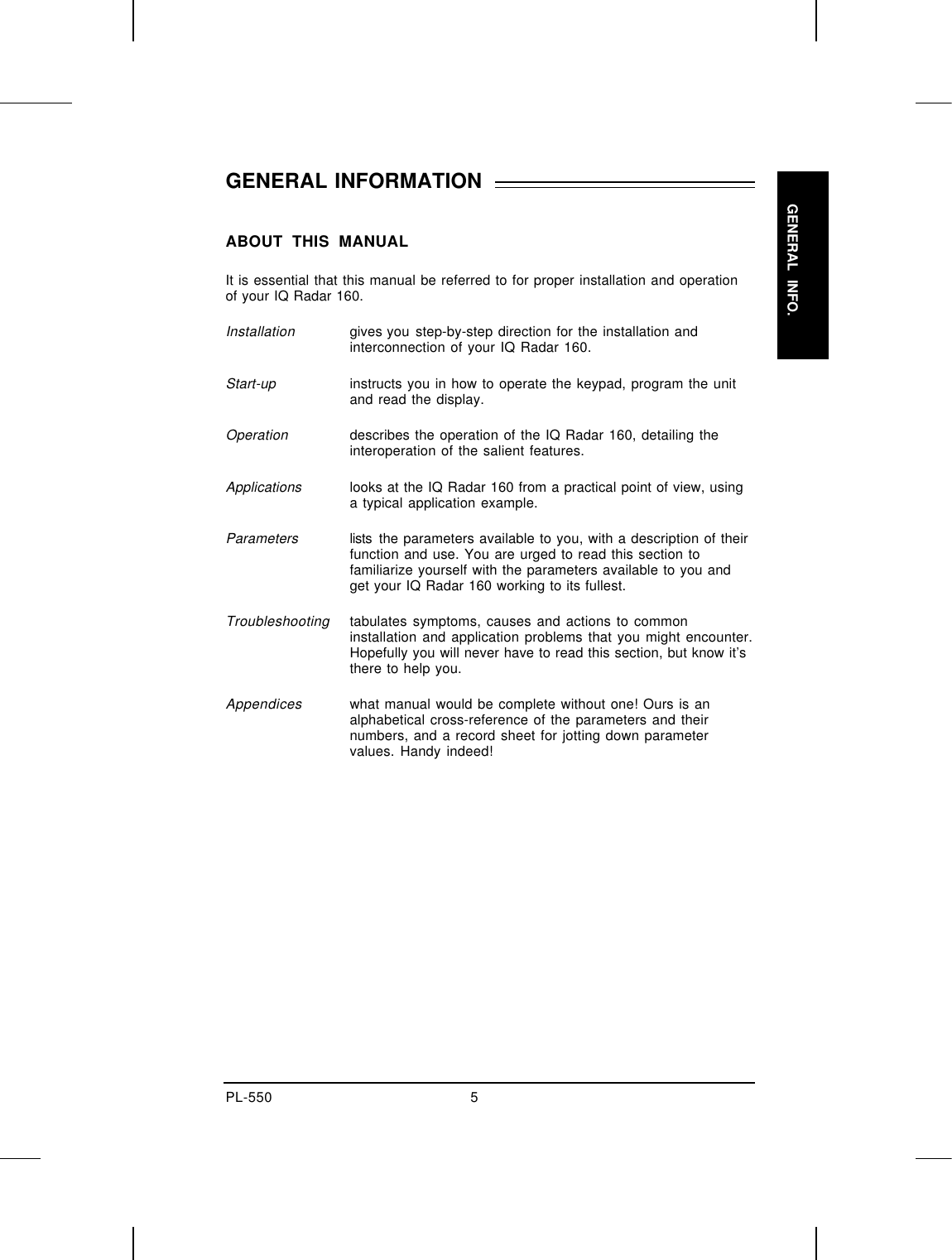 _PL-550 5GENERALLINFO. _GENERAL INFORMATION  ABOUT THIS MANUALIt is essential that this manual be referred to for proper installation and operationof your IQ Radar 160.Installationgives you step-by-step direction for the installation andinterconnection of your IQ Radar 160.Start-upinstructs you in how to operate the keypad, program the unitand read the display.Operationdescribes the operation of the IQ Radar 160, detailing theinteroperation of the salient features.Applications looks at the IQ Radar 160 from a practical point of view, usinga typical application example.Parameters lists the parameters available to you, with a description of theirfunction and use. You are urged to read this section tofamiliarize yourself with the parameters available to you andget your IQ Radar 160 working to its fullest.Troubleshootingtabulates symptoms, causes and actions to commoninstallation and application problems that you might encounter.Hopefully you will never have to read this section, but know it’sthere to help you.Appendiceswhat manual would be complete without one! Ours is analphabetical cross-reference of the parameters and theirnumbers, and a record sheet for jotting down parametervalues. Handy indeed!