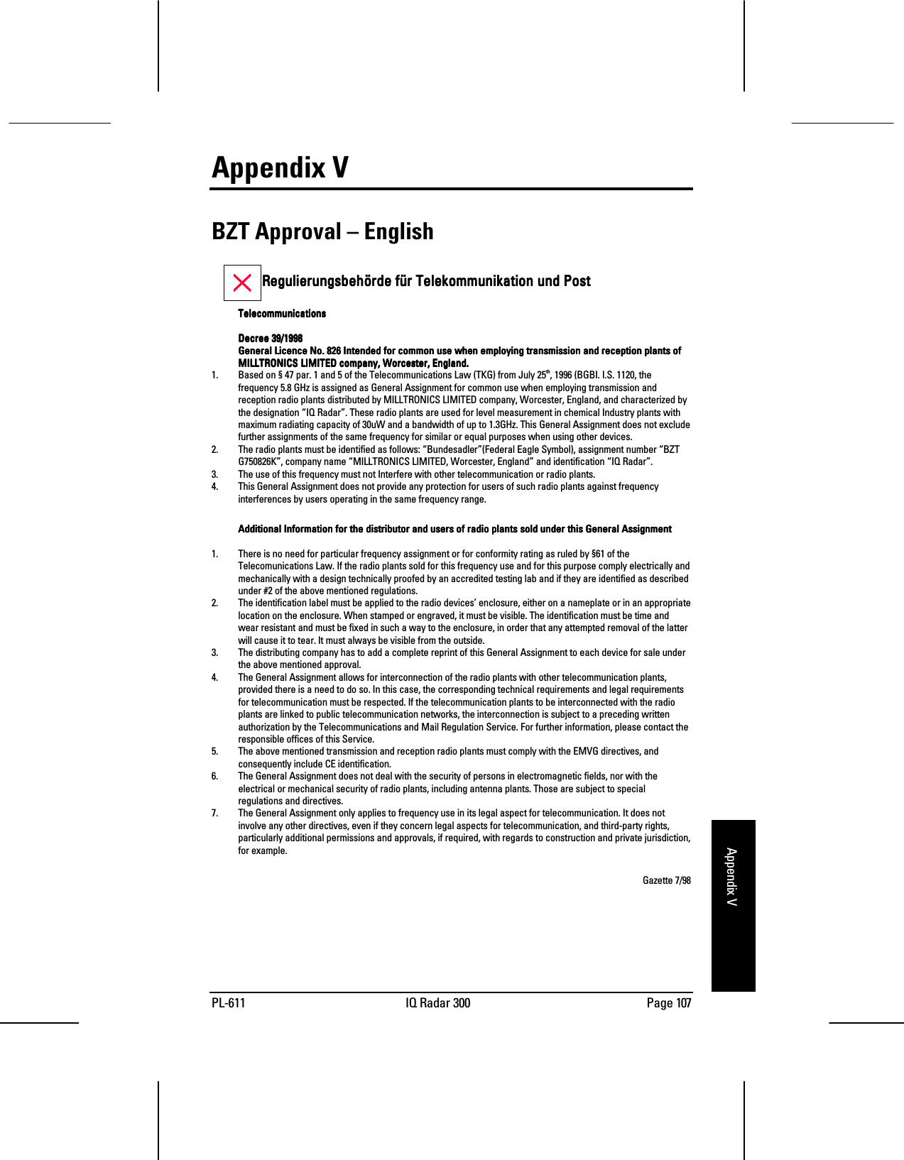 PL-611 IQ Radar 300 Page 107Appendix VAppendix VBZT Approval – English        Regulierungsbehörde für Telekommunikation und PostRegulierungsbehörde für Telekommunikation und PostRegulierungsbehörde für Telekommunikation und PostRegulierungsbehörde für Telekommunikation und PostTelecommunicationsTelecommunicationsTelecommunicationsTelecommunicationsDecree 39/1998Decree 39/1998Decree 39/1998Decree 39/1998General Licence No. 826 Intended for common use when employing transmission and reception plants ofGeneral Licence No. 826 Intended for common use when employing transmission and reception plants ofGeneral Licence No. 826 Intended for common use when employing transmission and reception plants ofGeneral Licence No. 826 Intended for common use when employing transmission and reception plants ofMILLTRONICS LIMITED company, Worcester, England.MILLTRONICS LIMITED company, Worcester, England.MILLTRONICS LIMITED company, Worcester, England.MILLTRONICS LIMITED company, Worcester, England.1. Based on § 47 par. 1 and 5 of the Telecommunications Law (TKG) from July 25th, 1996 (BGBI. I.S. 1120, thefrequency 5.8 GHz is assigned as General Assignment for common use when employing transmission andreception radio plants distributed by MILLTRONICS LIMITED company, Worcester, England, and characterized bythe designation “IQ Radar”. These radio plants are used for level measurement in chemical Industry plants withmaximum radiating capacity of 30uW and a bandwidth of up to 1.3GHz. This General Assignment does not excludefurther assignments of the same frequency for similar or equal purposes when using other devices.2. The radio plants must be identified as follows: “Bundesadler”(Federal Eagle Symbol), assignment number “BZTG750826K”, company name “MILLTRONICS LIMITED, Worcester, England” and identification “IQ Radar”.3. The use of this frequency must not Interfere with other telecommunication or radio plants.4. This General Assignment does not provide any protection for users of such radio plants against frequencyinterferences by users operating in the same frequency range.Additional Information for the distributor and users of radio plants sold under this General AssignmentAdditional Information for the distributor and users of radio plants sold under this General AssignmentAdditional Information for the distributor and users of radio plants sold under this General AssignmentAdditional Information for the distributor and users of radio plants sold under this General Assignment1. There is no need for particular frequency assignment or for conformity rating as ruled by §61 of theTelecomunications Law. If the radio plants sold for this frequency use and for this purpose comply electrically andmechanically with a design technically proofed by an accredited testing lab and if they are identified as describedunder #2 of the above mentioned regulations.2. The identification label must be applied to the radio devices’ enclosure, either on a nameplate or in an appropriatelocation on the enclosure. When stamped or engraved, it must be visible. The identification must be time andwear resistant and must be fixed in such a way to the enclosure, in order that any attempted removal of the latterwill cause it to tear. It must always be visible from the outside.3. The distributing company has to add a complete reprint of this General Assignment to each device for sale underthe above mentioned approval.4. The General Assignment allows for interconnection of the radio plants with other telecommunication plants,provided there is a need to do so. In this case, the corresponding technical requirements and legal requirementsfor telecommunication must be respected. If the telecommunication plants to be interconnected with the radioplants are linked to public telecommunication networks, the interconnection is subject to a preceding writtenauthorization by the Telecommunications and Mail Regulation Service. For further information, please contact theresponsible offices of this Service.5. The above mentioned transmission and reception radio plants must comply with the EMVG directives, andconsequently include CE identification.6. The General Assignment does not deal with the security of persons in electromagnetic fields, nor with theelectrical or mechanical security of radio plants, including antenna plants. Those are subject to specialregulations and directives.7. The General Assignment only applies to frequency use in its legal aspect for telecommunication. It does notinvolve any other directives, even if they concern legal aspects for telecommunication, and third-party rights,particularly additional permissions and approvals, if required, with regards to construction and private jurisdiction,for example.Gazette 7/98