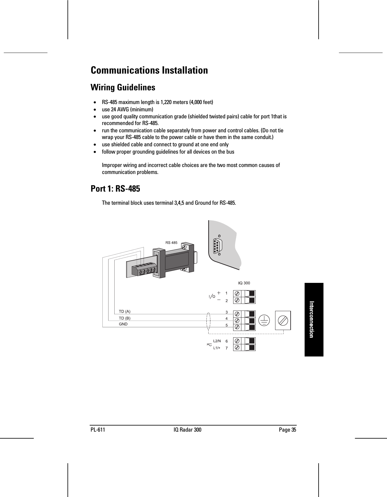 PL-611 IQ Radar 300 Page 35InterconnectionInterconnectionInterconnectionInterconnectionCommunications InstallationWiring Guidelines• RS-485 maximum length is 1,220 meters (4,000 feet)• use 24 AWG (minimum)• use good quality communication grade (shielded twisted pairs) cable for port 1that isrecommended for RS-485.• run the communication cable separately from power and control cables. (Do not tiewrap your RS-485 cable to the power cable or have them in the same conduit.)• use shielded cable and connect to ground at one end only• follow proper grounding guidelines for all devices on the busImproper wiring and incorrect cable choices are the two most common causes ofcommunication problems.Port 1: RS-485The terminal block uses terminal 3,4,5 and Ground for RS-485.
