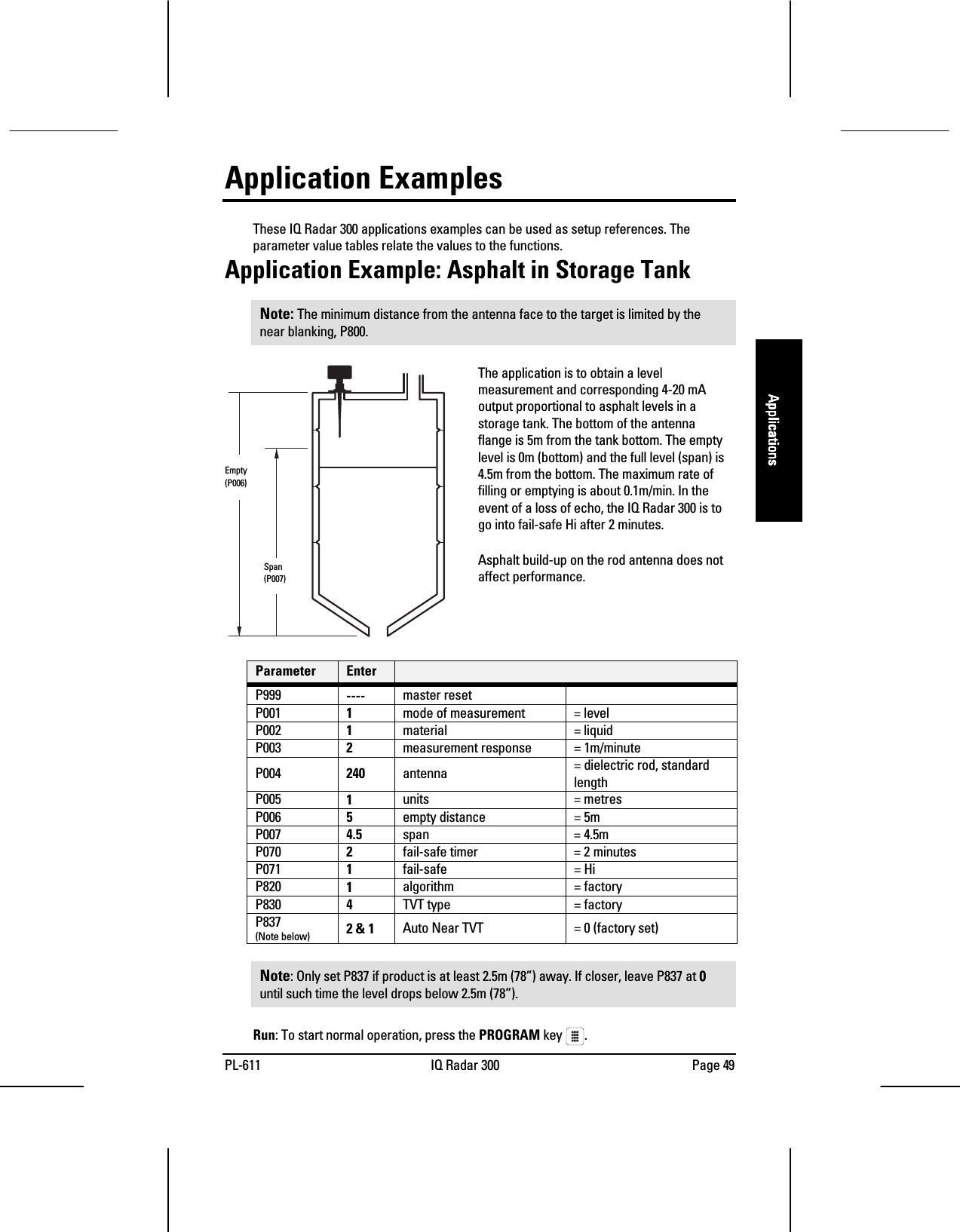 PL-611 IQ Radar 300 Page 49ApplicationsApplicationsApplicationsApplicationsApplication ExamplesThese IQ Radar 300 applications examples can be used as setup references. Theparameter value tables relate the values to the functions.Application Example: Asphalt in Storage TankNote: The minimum distance from the antenna face to the target is limited by thenear blanking, P800.The application is to obtain a levelmeasurement and corresponding 4-20 mAoutput proportional to asphalt levels in astorage tank. The bottom of the antennaflange is 5m from the tank bottom. The emptylevel is 0m (bottom) and the full level (span) is4.5m from the bottom. The maximum rate offilling or emptying is about 0.1m/min. In theevent of a loss of echo, the IQ Radar 300 is togo into fail-safe Hi after 2 minutes.Asphalt build-up on the rod antenna does notaffect performance.Parameter EnterP999 ---- master resetP001 1mode of measurement = levelP002 1material = liquidP003 2measurement response = 1m/minuteP004 240 antenna = dielectric rod, standardlengthP005 1units = metresP006 5empty distance = 5mP007 4.5 span = 4.5mP070 2fail-safe timer = 2 minutesP071 1fail-safe = HiP820 1algorithm = factoryP830 4TVT type = factoryP837(Note below) 2 &amp; 1 Auto Near TVT = 0 (factory set)Note: Only set P837 if product is at least 2.5m (78”) away. If closer, leave P837 at 0000until such time the level drops below 2.5m (78”).Run: To start normal operation, press the PROGRAM key  .     Empty     (P006)  Span  (P007)