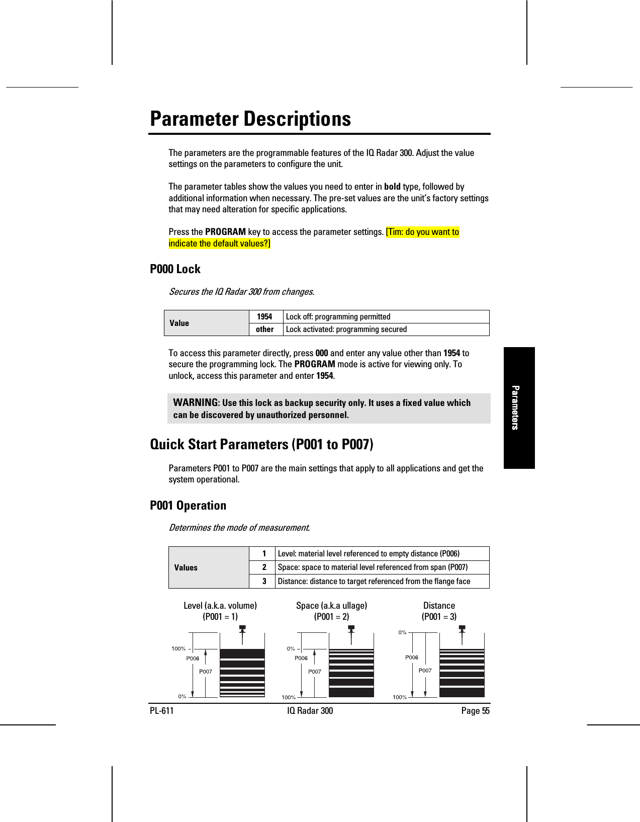 PL-611 IQ Radar 300 Page 55ParametersParametersParametersParametersParameter DescriptionsThe parameters are the programmable features of the IQ Radar 300. Adjust the valuesettings on the parameters to configure the unit.The parameter tables show the values you need to enter in bold type, followed byadditional information when necessary. The pre-set values are the unit’s factory settingsthat may need alteration for specific applications.Press the PROGRAM key to access the parameter settings. [Tim: do you want toindicate the default values?]P000 LockSecures the IQ Radar 300 from changes.1954 Lock off: programming permittedValue other Lock activated: programming securedTo access this parameter directly, press 000 and enter any value other than 1954 tosecure the programming lock. The PROGRAM mode is active for viewing only. Tounlock, access this parameter and enter 1954.WARNING: Use this lock as backup security only. It uses a fixed value whichcan be discovered by unauthorized personnel.Quick Start Parameters (P001 to P007)Parameters P001 to P007 are the main settings that apply to all applications and get thesystem operational.P001 OperationDetermines the mode of measurement.1Level: material level referenced to empty distance (P006)2Space: space to material level referenced from span (P007)Values3Distance: distance to target referenced from the flange faceLevel (a.k.a. volume)(P001 = 1)Space (a.k.a ullage)(P001 = 2)Distance(P001 = 3)