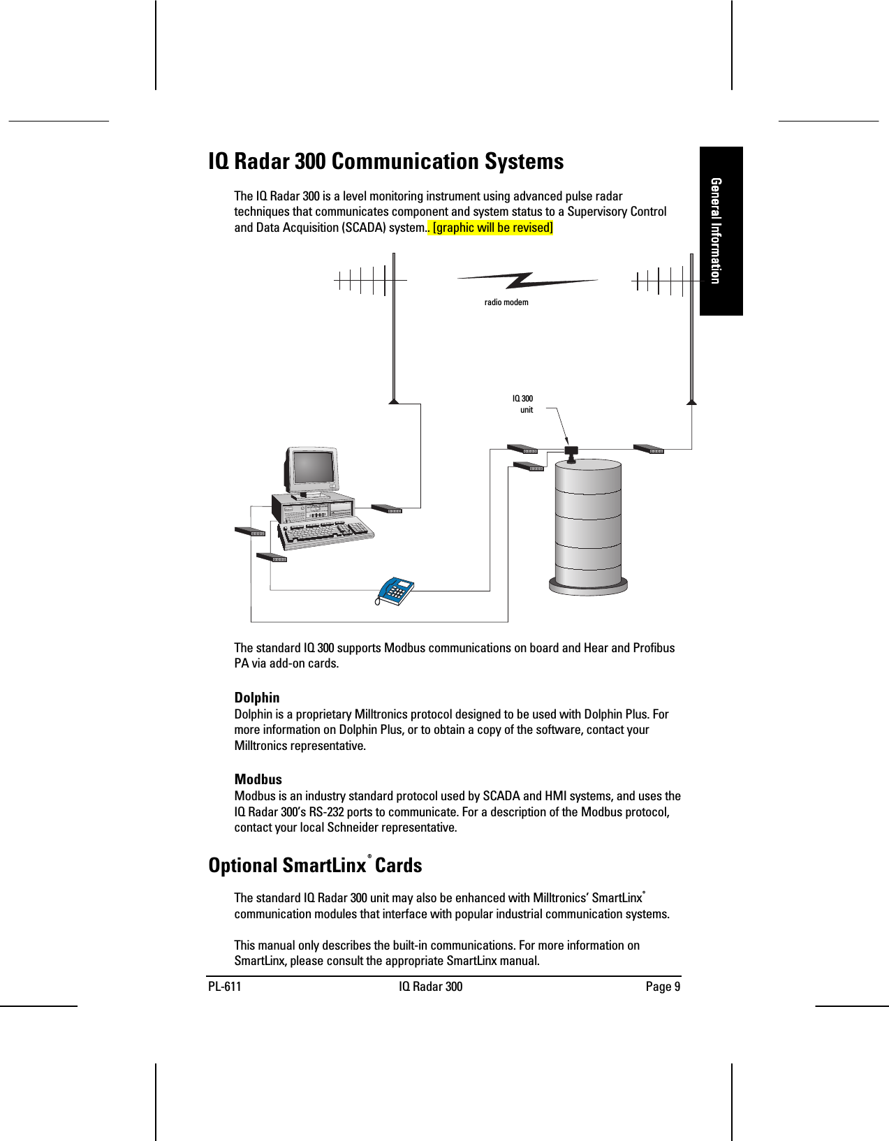 PL-611 IQ Radar 300 Page 9General InformationGeneral InformationGeneral InformationGeneral InformationIQ Radar 300 Communication SystemsThe IQ Radar 300 is a level monitoring instrument using advanced pulse radartechniques that communicates component and system status to a Supervisory Controland Data Acquisition (SCADA) system.. [graphic will be revised]The standard IQ 300 supports Modbus communications on board and Hear and ProfibusPA via add-on cards.DolphinDolphin is a proprietary Milltronics protocol designed to be used with Dolphin Plus. Formore information on Dolphin Plus, or to obtain a copy of the software, contact yourMilltronics representative.ModbusModbus is an industry standard protocol used by SCADA and HMI systems, and uses theIQ Radar 300’s RS-232 ports to communicate. For a description of the Modbus protocol,contact your local Schneider representative.Optional SmartLinx®CardsThe standard IQ Radar 300 unit may also be enhanced with Milltronics’ SmartLinx®communication modules that interface with popular industrial communication systems.This manual only describes the built-in communications. For more information onSmartLinx, please consult the appropriate SmartLinx manual.radio modemIQ 300 unit