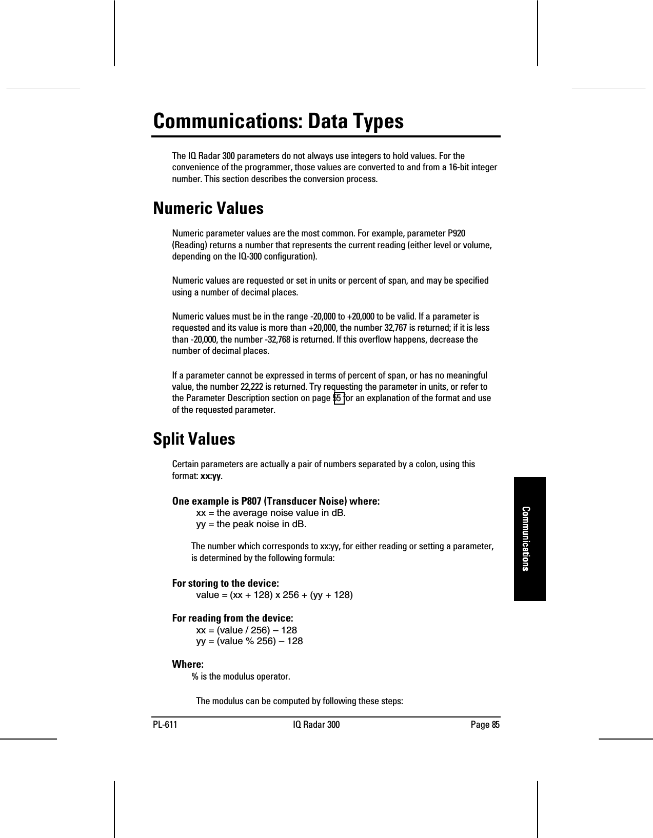PL-611 IQ Radar 300 Page 85CommunicationsCommunicationsCommunicationsCommunicationsCommunications: Data TypesThe IQ Radar 300 parameters do not always use integers to hold values. For theconvenience of the programmer, those values are converted to and from a 16-bit integernumber. This section describes the conversion process.Numeric ValuesNumeric parameter values are the most common. For example, parameter P920(Reading) returns a number that represents the current reading (either level or volume,depending on the IQ-300 configuration).Numeric values are requested or set in units or percent of span, and may be specifiedusing a number of decimal places.Numeric values must be in the range -20,000 to +20,000 to be valid. If a parameter isrequested and its value is more than +20,000, the number 32,767 is returned; if it is lessthan -20,000, the number -32,768 is returned. If this overflow happens, decrease thenumber of decimal places.If a parameter cannot be expressed in terms of percent of span, or has no meaningfulvalue, the number 22,222 is returned. Try requesting the parameter in units, or refer tothe Parameter Description section on page 55 for an explanation of the format and useof the requested parameter.Split ValuesCertain parameters are actually a pair of numbers separated by a colon, using thisformat: xx:yy.One example is P807 (Transducer Noise) where:xx = the average noise value in dB.yy = the peak noise in dB.The number which corresponds to xx:yy, for either reading or setting a parameter,is determined by the following formula:For storing to the device:value = (xx + 128) x 256 + (yy + 128)For reading from the device:xx = (value / 256) – 128yy = (value % 256) – 128Where:% is the modulus operator.The modulus can be computed by following these steps: