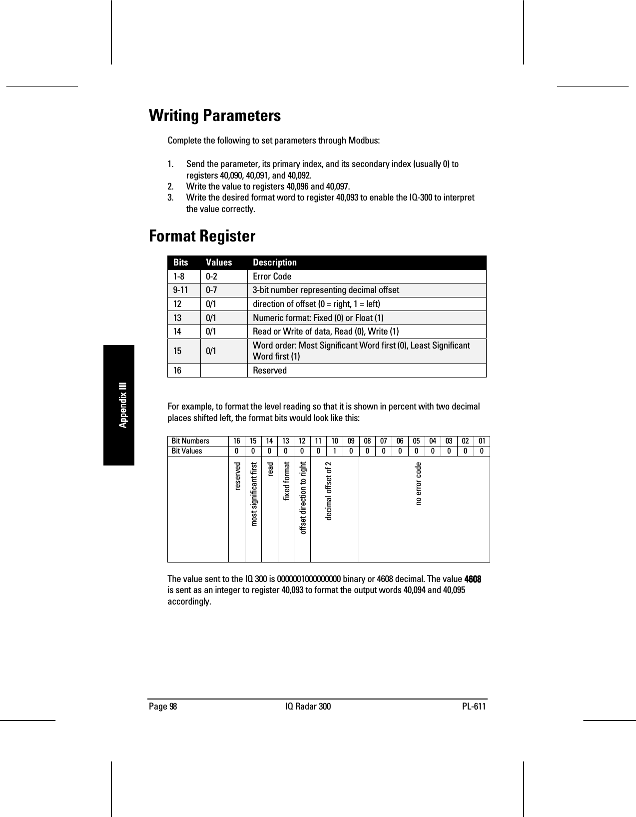 Page 98 IQ Radar 300 PL-611Appendix IIIAppendix IIIAppendix IIIAppendix IIIWriting ParametersComplete the following to set parameters through Modbus:1. Send the parameter, its primary index, and its secondary index (usually 0) toregisters 40,090, 40,091, and 40,092.2. Write the value to registers 40,096 and 40,097.3. Write the desired format word to register 40,093 to enable the IQ-300 to interpretthe value correctly.Format RegisterBits Values Description1-8 0-2 Error Code9-11 0-7 3-bit number representing decimal offset12 0/1 direction of offset (0 = right, 1 = left)13 0/1 Numeric format: Fixed (0) or Float (1)14 0/1 Read or Write of data, Read (0), Write (1)15 0/1 Word order: Most Significant Word first (0), Least SignificantWord first (1)16 ReservedFor example, to format the level reading so that it is shown in percent with two decimalplaces shifted left, the format bits would look like this:Bit Numbers 16151413121110090807060504030201Bit Values 0000001000000000reservedmost significant firstreadfixed formatoffset direction to rightdecimal offset of 2no error codeThe value sent to the IQ 300 is 0000001000000000 binary or 4608 decimal. The value 4608460846084608is sent as an integer to register 40,093 to format the output words 40,094 and 40,095accordingly.