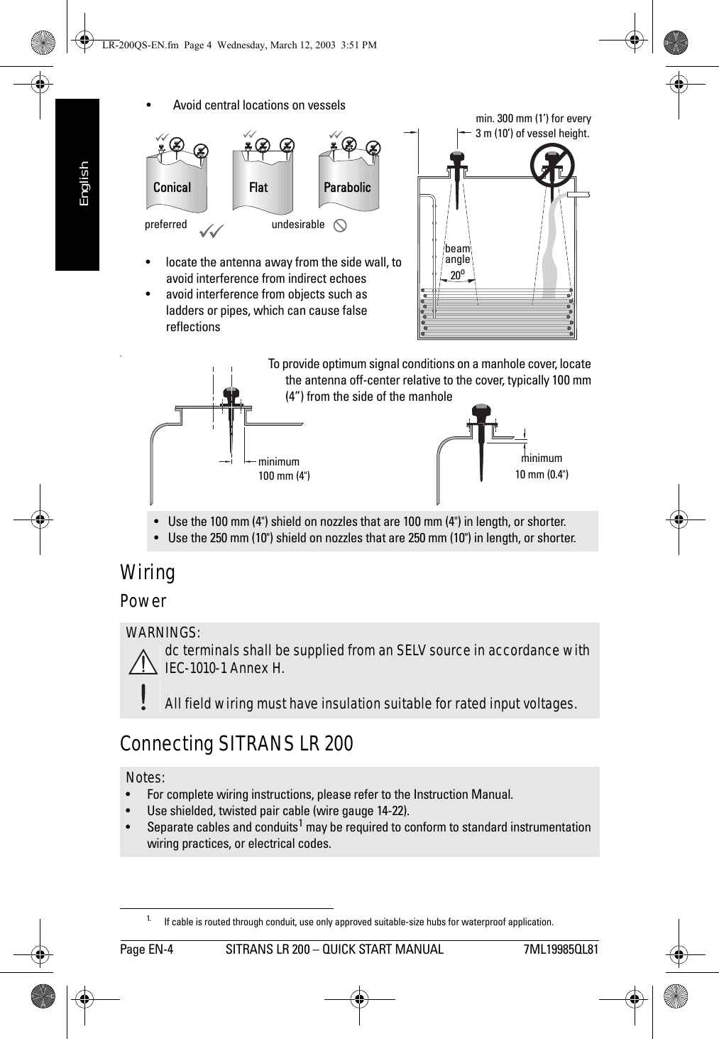Page EN-4 SITRANS LR 200 – QUICK START MANUAL 7ML19985QL81mmmmmEnglish• Avoid central locations on vesselss.WiringPower Connecting SITRANS LR 2001• Use the 100 mm (4&quot;) shield on nozzles that are 100 mm (4&quot;) in length, or shorter.• Use the 250 mm (10&quot;) shield on nozzles that are 250 mm (10&quot;) in length, or shorter.WARNINGS:dc terminals shall be supplied from an SELV source in accordance with IEC-1010-1 Annex H.All field wiring must have insulation suitable for rated input voltages.Notes: • For complete wiring instructions, please refer to the Instruction Manual.• Use shielded, twisted pair cable (wire gauge 14-22).• Separate cables and conduits1 may be required to conform to standard instrumentation wiring practices, or electrical codes. 1. If cable is routed through conduit, use only approved suitable-size hubs for waterproof application.preferred undesirableConiFl at Flat  Parabolic Conicalmin. 300 mm (1’) for every 3 m (10’) of vessel height.beam angle20o• locate the antenna away from the side wall, to avoid interference from indirect echoes• avoid interference from objects such as ladders or pipes, which can cause false reflectionsminimum 100 mm (4&quot;)To provide optimum signal conditions on a manhole cover, locate the antenna off-center relative to the cover, typically 100 mm (4”) from the side of the manholeminimum 10 mm (0.4&quot;)LR-200QS-EN.fm  Page 4  Wednesday, March 12, 2003  3:51 PM