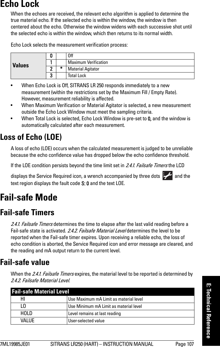 7ML19985JE01 SITRANS LR250 (HART) – INSTRUCTION MANUAL  Page 107mmmmmE: Technical ReferenceEcho LockWhen the echoes are received, the relevant echo algorithm is applied to determine the true material echo. If the selected echo is within the window, the window is then centered about the echo. Otherwise the window widens with each successive shot until the selected echo is within the window, which then returns to its normal width.Echo Lock selects the measurement verification process:• When Echo Lock is Off, SITRANS LR 250 responds immediately to a new measurement (within the restrictions set by the Maximum Fill / Empty Rate). However, measurement reliability is affected. • When Maximum Verification or Material Agitator is selected, a new measurement outside the Echo Lock Window must meet the sampling criteria. • When Total Lock is selected, Echo Lock Window is pre-set to 0, and the window is automatically calculated after each measurement. Loss of Echo (LOE)A loss of echo (LOE) occurs when the calculated measurement is judged to be unreliable because the echo confidence value has dropped below the echo confidence threshold. If the LOE condition persists beyond the time limit set in 2.4.1. Failsafe Timers the LCD displays the Service Required icon, a wrench accompanied by three dots   and the text region displays the fault code S: 0 and the text LOE.Fail-safe ModeFail-safe Timers2.4.1. Failsafe Timers determines the time to elapse after the last valid reading before a Fail-safe state is activated. 2.4.2. Failsafe Material Level determines the level to be reported when the Fail-safe timer expires. Upon receiving a reliable echo, the loss of echo condition is aborted, the Service Required icon and error message are cleared, and the reading and mA output return to the current level.Fail-safe valueWhen the 2.4.1. Failsafe Timers expires, the material level to be reported is determined by 2.4.2. Failsafe Material Level.Values0Off1Maximum Verification2*Material Agitator3Tot al LockFail-safe Material LevelHI Use Maximum mA Limit as material levelLO Use Minimum mA Limit as material level HOLD Level remains at last readingVALUE User-selected value 