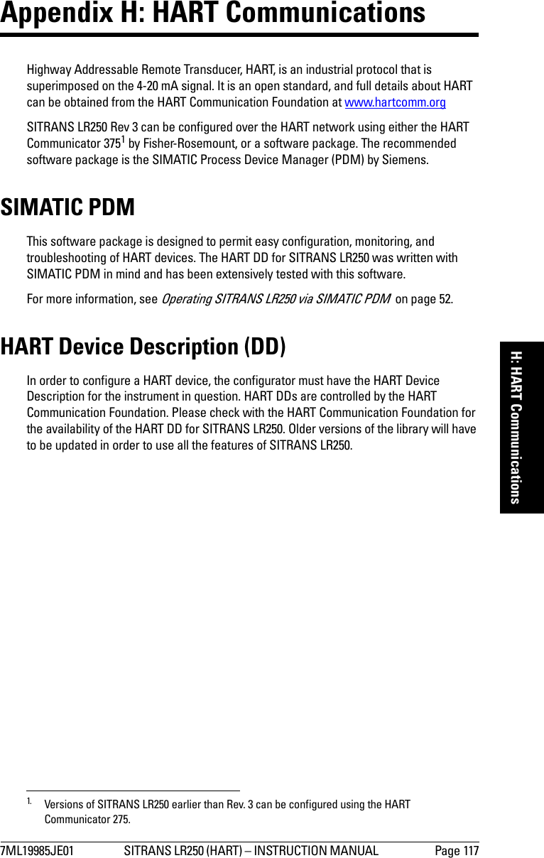 7ML19985JE01 SITRANS LR250 (HART) – INSTRUCTION MANUAL  Page 117mmmmmH: HART CommunicationsAppendix H: HART Communications Highway Addressable Remote Transducer, HART, is an industrial protocol that is superimposed on the 4-20 mA signal. It is an open standard, and full details about HART can be obtained from the HART Communication Foundation at www.hartcomm.orgSITRANS LR250 Rev 3 can be configured over the HART network using either the HART Communicator 3751 by Fisher-Rosemount, or a software package. The recommended software package is the SIMATIC Process Device Manager (PDM) by Siemens.SIMATIC PDMThis software package is designed to permit easy configuration, monitoring, and troubleshooting of HART devices. The HART DD for SITRANS LR250 was written with SIMATIC PDM in mind and has been extensively tested with this software.For more information, see Operating SITRANS LR250 via SIMATIC PDM  on page 52.HART Device Description (DD) In order to configure a HART device, the configurator must have the HART Device Description for the instrument in question. HART DDs are controlled by the HART Communication Foundation. Please check with the HART Communication Foundation for the availability of the HART DD for SITRANS LR250. Older versions of the library will have to be updated in order to use all the features of SITRANS LR250.1. Versions of SITRANS LR250 earlier than Rev. 3 can be configured using the HART Communicator 275.