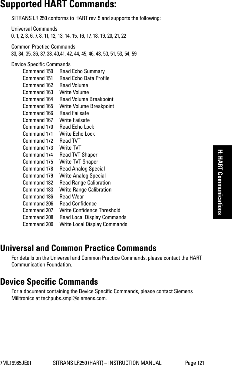 7ML19985JE01 SITRANS LR250 (HART) – INSTRUCTION MANUAL  Page 121mmmmmH: HART CommunicationsSupported HART Commands:SITRANS LR 250 conforms to HART rev. 5 and supports the following:Universal Commands 0, 1, 2, 3, 6, 7, 8, 11, 12, 13, 14, 15, 16, 17, 18, 19, 20, 21, 22Common Practice Commands 33, 34, 35, 36, 37, 38, 40,41, 42, 44, 45, 46, 48, 50, 51, 53, 54, 59Device Specific Commands Command 150  Read Echo SummaryCommand 151  Read Echo Data ProfileCommand 162  Read VolumeCommand 163  Write VolumeCommand 164  Read Volume BreakpointCommand 165  Write Volume BreakpointCommand 166  Read FailsafeCommand 167  Write FailsafeCommand 170  Read Echo LockCommand 171  Write Echo LockCommand 172  Read TVTCommand 173  Write TVTCommand 174  Read TVT ShaperCommand 175  Write TVT ShaperCommand 178  Read Analog SpecialCommand 179  Write Analog SpecialCommand 182  Read Range CalibrationCommand 183  Write Range CalibrationCommand 186  Read WearCommand 206  Read ConfidenceCommand 207  Write Confidence ThresholdCommand 208  Read Local Display CommandsCommand 209  Write Local Display CommandsUniversal and Common Practice CommandsFor details on the Universal and Common Practice Commands, please contact the HART Communication Foundation. Device Specific CommandsFor a document containing the Device Specific Commands, please contact Siemens Milltronics at techpubs.smpi@siemens.com.