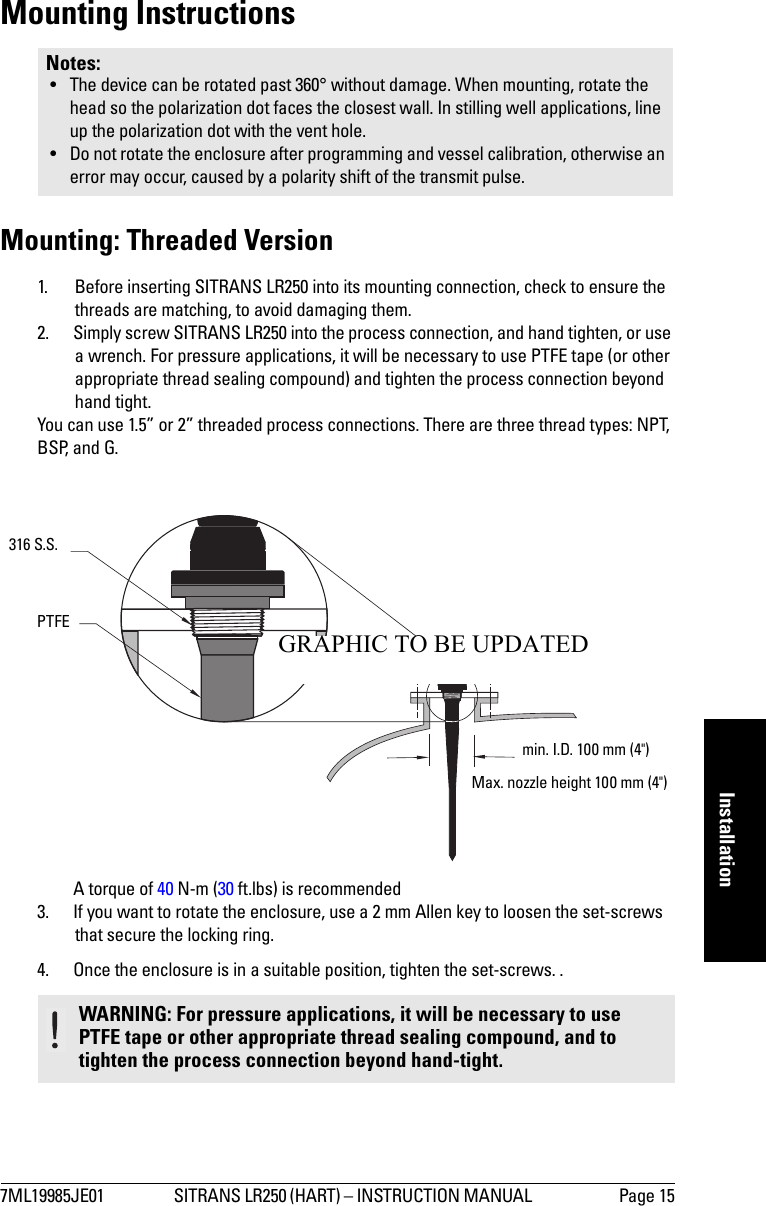 7ML19985JE01 SITRANS LR250 (HART) – INSTRUCTION MANUAL  Page 15mmmmmInstallationMounting InstructionsMounting: Threaded Version1. Before inserting SITRANS LR250 into its mounting connection, check to ensure the threads are matching, to avoid damaging them. 2. Simply screw SITRANS LR250 into the process connection, and hand tighten, or use a wrench. For pressure applications, it will be necessary to use PTFE tape (or other appropriate thread sealing compound) and tighten the process connection beyond hand tight. You can use 1.5” or 2” threaded process connections. There are three thread types: NPT, BSP, and G.A torque of 40 N-m (30 ft.lbs) is recommended3. If you want to rotate the enclosure, use a 2 mm Allen key to loosen the set-screws that secure the locking ring. 4. Once the enclosure is in a suitable position, tighten the set-screws. .Notes: • The device can be rotated past 360° without damage. When mounting, rotate the head so the polarization dot faces the closest wall. In stilling well applications, line up the polarization dot with the vent hole.• Do not rotate the enclosure after programming and vessel calibration, otherwise an error may occur, caused by a polarity shift of the transmit pulse.WARNING: For pressure applications, it will be necessary to use PTFE tape or other appropriate thread sealing compound, and to tighten the process connection beyond hand-tight.min. I.D. 100 mm (4&quot;) Max. nozzle height 100 mm (4&quot;) 316 S.S.PTFEGRAPHIC TO BE UPDATED