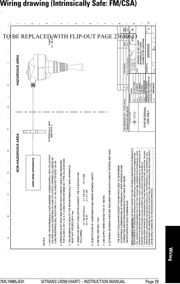 7ML19985JE01 SITRANS LR250 (HART) – INSTRUCTION MANUAL  Page 29mmmmmWiringWiring drawing (Intrinsically Safe: FM/CSA)Product GroupFOR INTERNALUSE ONLY2365065300S. NGUYENPETERBOROUGH25 / JULY / 2005RADARFOR APPROVAL0E. DE SIMONER. CLYSDALE1:1 11NTSBSITRANS LR 250, HARTINTRINSICALLY SAFECONNECTION DIAGRAM236506530RPC SNJULY25/2005NOTES:1. ANY CSA / FM INTRINSICALLY SAFE BARRIER / POWER SUPPLY, WITH ITS OUTPUTVOLTAGE (Uo) NOT EXCEEDING 30 V AND ITS OUTPUT CURRENT (Io) LIMITED BYLOAD RESISTANCE (Ro); SUCH THAT Io = Uo / Ro, DOES NOT EXCEED 120 mA2. APPROVED DUST-TIGHT AND WATER-TIGHT CONDUIT SEALS ARE REQUIREDFOR CLASS II, DIV.1, Gr. E, F, G AND OUTDOOR NEMA 4X / TYPE 4X LOCATIONS3. THE MAXIMUM VOLTAGE OF THE NON-INTRINSICALLY SAFE APPARATUSMUST NOT EXCEED 250 V rms.4. UNDER THE ENTITY EVALUATION CONCEPT, THE LR 200 HAS THEFOLLOWING:Ui = 30 VOLTS D.C. Ii = 120 mA Pi = 0.8WCi=15nF Li=0.1mH5. SUBSTITUTION OF COMPONENTS MAY IMPAIR INTRINSIC SAFETY.6. INSTALL PER NEC / CEC7. USE SUPPLY WIRES RATED FOR 10 ° ABOVE.8. EXTERNAL BONDING HUBS ARE REQUIRED WHEN BOTH CONDUIT ENTRIES ARE USED.THE ENTITY EVALUATION CONCEPT IS A METHOD USED TO DETERMINEACCEPTABLE COMBINATIONS OF INTRINSICALLY SAFE APPARATUS ANDCONNECTED ASSOCIATED APPARATUS THAT HAVE NOT BEENINVESTIGATED IN SUCH COMBINATION.HAZARDOUS AREANON-HAZARDOUS AREASAFE AREA APPARATUSINTRINSICALLY SAFE(SEE NOTE 1)Load4–20mAENTITY CONCEPT DEFINITION: THE ENTITY CONCEPT ALLOWS THE INTERCONNECTIONS OF INTRINSICALLYSAFE APPARATUS TO ASSOCIATED APPARATUS NOT SPECIFICALLY EXAMINED IN SUCH COMBINATIONS.THE CRITERIA FOR INTERCONNECTION IS THAT THE VOLTAGE AND CURRENT WITH INTRINSICALLY SAFEAPPARATUS CAN RECEIVE AND REMAIN INTRINSICALLY SAFE, CONSIDERING FAULTS, MUST BE EQUAL ORGREATER THAN THE VOLTAGE (Uo) AND CURRENT (Io) LEVELS WHICH CAN BE DELIVERED BYTHE ASSOCIATED APPARATUS, CONSIDERING FAULTS AND APPLICABLE FACTORS. IN ADDITION, THE MAX.UNPROTECTED CAPACITANCE (Ci) AND INDUCTANCE (Li) OF THE INTRINSICALLY SAFE APPARATUS, INCL.INTERCONNECTING WIRING, MUST BE EQUAL OR LESS THAN THE CAPACITANCE AND INDUCTANCE WHICHCAN BE SAFELY CONNECTED TO THE ASSOCIATED APPARATUS.TO BE REPLACED WITH FLIP-OUT PAGE 23650653