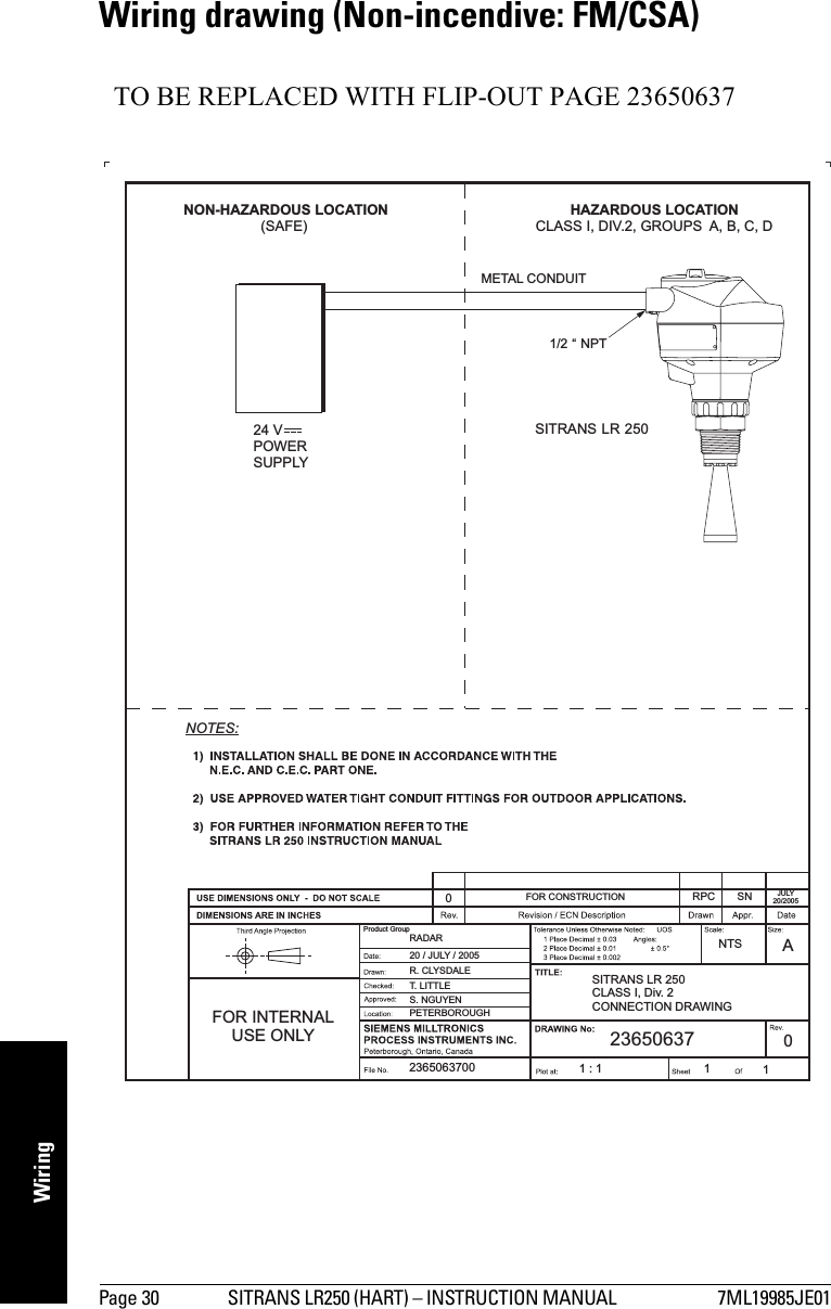 Page 30 SITRANS LR250 (HART) – INSTRUCTION MANUAL  7ML19985JE01mmmmmWiringWiring drawing (Non-incendive: FM/CSA)TO BE REPLACED WITH FLIP-OUT PAGE 23650637Product GroupFOR INTERNALUSE ONLY2365063700S. NGUYENPETERBOROUGH20 / JULY / 2005RADARFOR CONSTRUCTION0T. LITTLER. CLYSDALE1:1 11NTSASITRANS LR 250CLASS I, Div. 2CONNECTION DRAWING23650637 0RPC SN JULY20/2005NON-HAZARDOUS LOCATION(SAFE)HAZARDOUS LOCATIONCLASS I, DIV.2, GROUPS A, B, C, D24 VPOWERSUPPLYSITRANS LR 2501/2 “ NPTNOTES:METAL CONDUIT