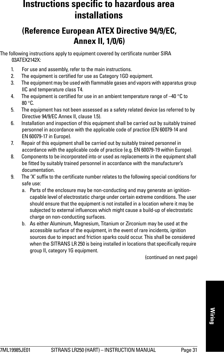 7ML19985JE01 SITRANS LR250 (HART) – INSTRUCTION MANUAL  Page 31mmmmmWiringInstructions specific to hazardous area installations (Reference European ATEX Directive 94/9/EC, Annex II, 1/0/6)The following instructions apply to equipment covered by certificate number SIRA 03ATEX2142X:1. For use and assembly, refer to the main instructions.2. The equipment is certified for use as Category 1GD equipment.3. The equipment may be used with flammable gases and vapors with apparatus group IIC and temperature class T4.4. The equipment is certified for use in an ambient temperature range of –40 °C to 80 °C.5. The equipment has not been assessed as a safety related device (as referred to by Directive 94/9/EC Annex II, clause 1.5).6. Installation and inspection of this equipment shall be carried out by suitably trained personnel in accordance with the applicable code of practice (EN 60079-14 and EN 60079-17 in Europe).7. Repair of this equipment shall be carried out by suitably trained personnel in accordance with the applicable code of practice (e.g. EN 60079-19 within Europe).8. Components to be incorporated into or used as replacements in the equipment shall be fitted by suitably trained personnel in accordance with the manufacturer’s documentation.9. The ‘X’ suffix to the certificate number relates to the following special conditions for safe use:a. Parts of the enclosure may be non-conducting and may generate an ignition-capable level of electrostatic charge under certain extreme conditions. The user should ensure that the equipment is not installed in a location where it may be subjected to external influences which might cause a build-up of electrostatic charge on non-conducting surfaces. b. As either Aluminum, Magnesium, Titanium or Zirconium may be used at the accessible surface of the equipment, in the event of rare incidents, ignition sources due to impact and friction sparks could occur. This shall be considered when the SITRANS LR 250 is being installed in locations that specifically require group II, category 1G equipment. (continued on next page)