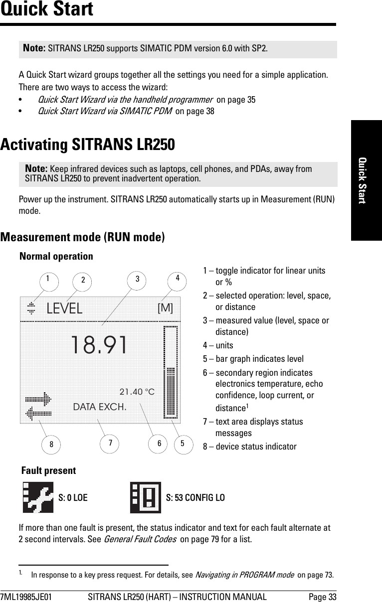 7ML19985JE01 SITRANS LR250 (HART) – INSTRUCTION MANUAL  Page 33mmmmmQuick StartQuick StartA Quick Start wizard groups together all the settings you need for a simple application. There are two ways to access the wizard:•Quick Start Wizard via the handheld programmer  on page 35•Quick Start Wizard via SIMATIC PDM  on page 38Activating SITRANS LR250Power up the instrument. SITRANS LR250 automatically starts up in Measurement (RUN) mode. Measurement mode (RUN mode) 1If more than one fault is present, the status indicator and text for each fault alternate at 2 second intervals. See General Fault Codes  on page 79 for a list.Note: SITRANS LR250 supports SIMATIC PDM version 6.0 with SP2.Note: Keep infrared devices such as laptops, cell phones, and PDAs, away from SITRANS LR250 to prevent inadvertent operation.1. In response to a key press request. For details, see Navigating in PROGRAM mode  on page 73.LEVEL[M]21.40 °CDATA EXCH.18.91134265Normal operation781 – toggle indicator for linear units or %2 – selected operation: level, space, or distance3 – measured value (level, space or distance)4 – units5 – bar graph indicates level6 – secondary region indicates electronics temperature, echo confidence, loop current, or distance17 – text area displays status messages 8 – device status indicatorS: 0 LOE S: 53 CONFIG LOFault present