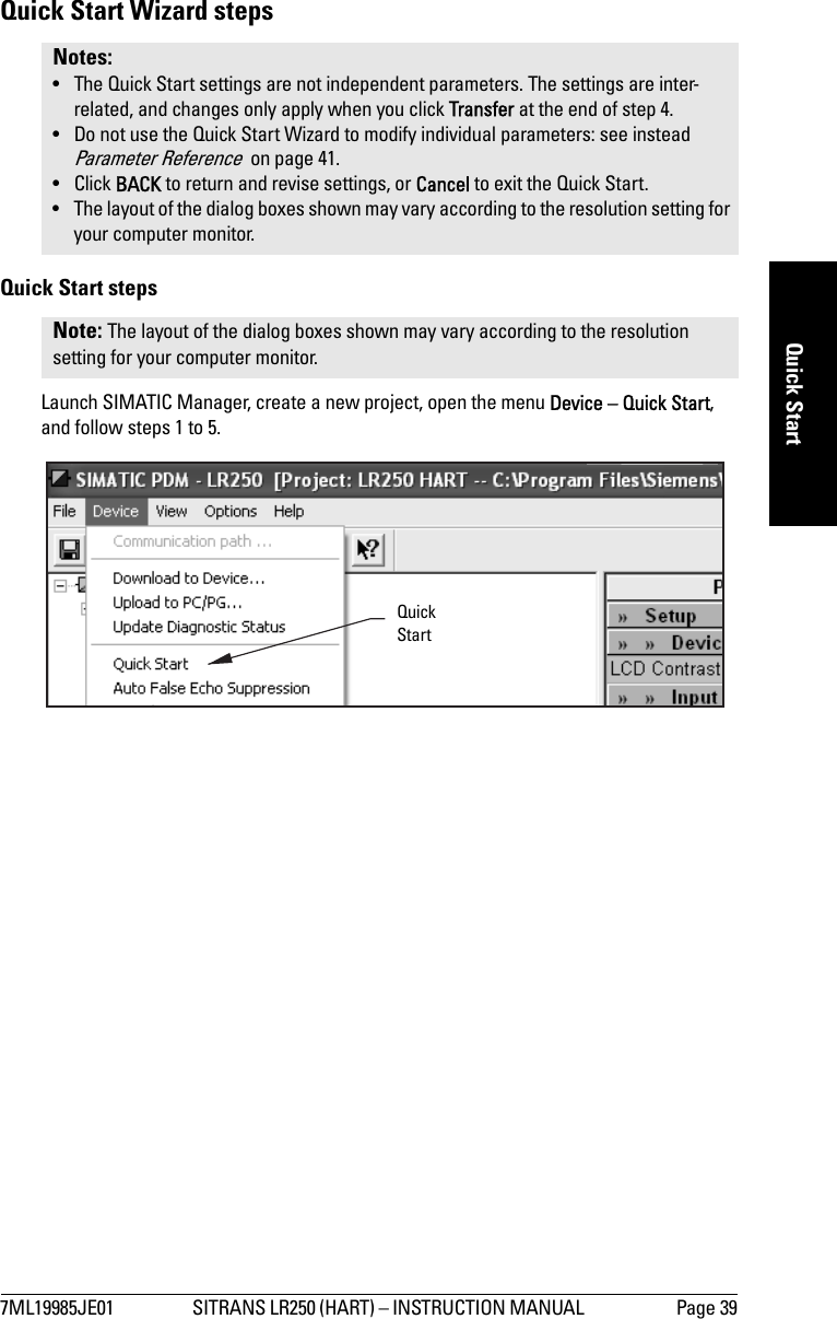 7ML19985JE01 SITRANS LR250 (HART) – INSTRUCTION MANUAL  Page 39mmmmmQuick StartQuick Start Wizard stepsQuick Start stepsLaunch SIMATIC Manager, create a new project, open the menu Device – Quick Start, and follow steps 1 to 5.Notes: • The Quick Start settings are not independent parameters. The settings are inter-related, and changes only apply when you click Transfer at the end of step 4. • Do not use the Quick Start Wizard to modify individual parameters: see instead Parameter Reference  on page 41.• Click BACK to return and revise settings, or Cancel to exit the Quick Start.• The layout of the dialog boxes shown may vary according to the resolution setting for your computer monitor.Note: The layout of the dialog boxes shown may vary according to the resolution setting for your computer monitor.Quick Start