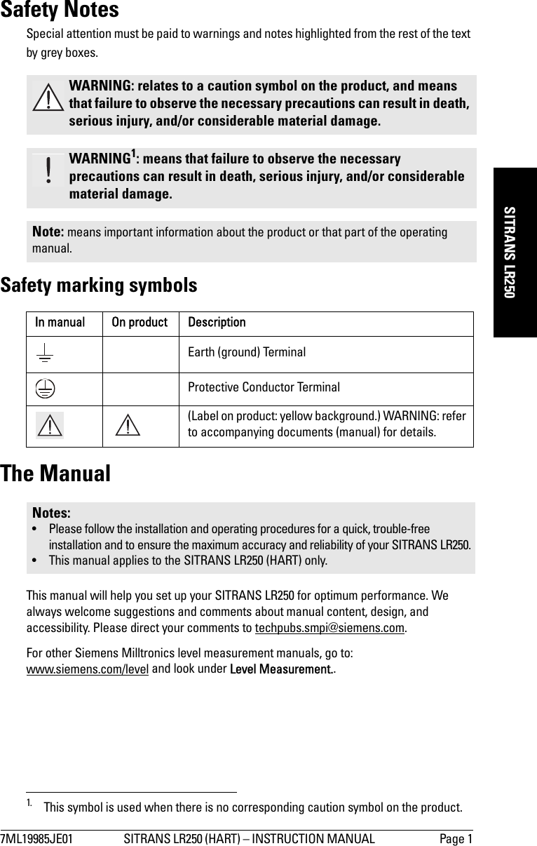 7ML19985JE01 SITRANS LR250 (HART) – INSTRUCTION MANUAL  Page 1mmmmmSITRANS LR250Safety NotesSpecial attention must be paid to warnings and notes highlighted from the rest of the text by grey boxes.1Safety marking symbolsThe ManualThis manual will help you set up your SITRANS LR250 for optimum performance. We always welcome suggestions and comments about manual content, design, and accessibility. Please direct your comments to techpubs.smpi@siemens.com. For other Siemens Milltronics level measurement manuals, go to:www.siemens.com/level and look under Level Measurement..WARNING: relates to a caution symbol on the product, and means that failure to observe the necessary precautions can result in death, serious injury, and/or considerable material damage.WARNING1: means that failure to observe the necessary precautions can result in death, serious injury, and/or considerable material damage.Note: means important information about the product or that part of the operating manual.1. This symbol is used when there is no corresponding caution symbol on the product.In manual On product DescriptionEarth (ground) TerminalProtective Conductor Terminal(Label on product: yellow background.) WARNING: refer to accompanying documents (manual) for details.Notes:• Please follow the installation and operating procedures for a quick, trouble-free installation and to ensure the maximum accuracy and reliability of your SITRANS LR250.• This manual applies to the SITRANS LR250 (HART) only.