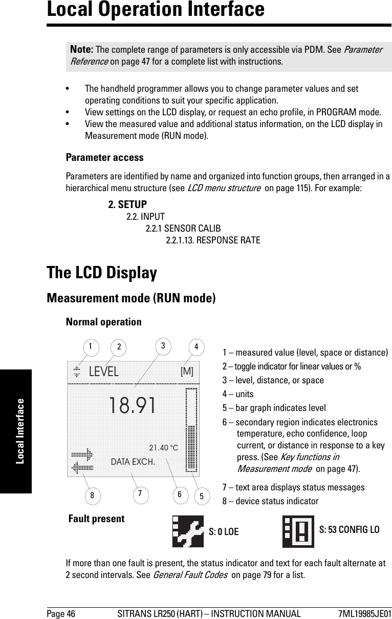 Page 46 SITRANS LR250 (HART) – INSTRUCTION MANUAL  7ML19985JE01mmmmmLocal InterfaceLocal Operation Interface• The handheld programmer allows you to change parameter values and set operating conditions to suit your specific application. • View settings on the LCD display, or request an echo profile, in PROGRAM mode. • View the measured value and additional status information, on the LCD display in Measurement mode (RUN mode).Parameter accessParameters are identified by name and organized into function groups, then arranged in a hierarchical menu structure (see LCD menu structure  on page 115). For example: The LCD DisplayMeasurement mode (RUN mode)Normal operationIf more than one fault is present, the status indicator and text for each fault alternate at 2 second intervals. See General Fault Codes  on page 79 for a list.Note: The complete range of parameters is only accessible via PDM. See Parameter Reference on page 47 for a complete list with instructions.2. SETUP2.2. INPUT2.2.1 SENSOR CALIB2.2.1.13. RESPONSE RATELEVEL[M]21.40 °CDATA EXCH.18.91134265781 – measured value (level, space or distance)2 – toggle indicator for linear values or %3 – level, distance, or space4 – units5 – bar graph indicates level6 – secondary region indicates electronics temperature, echo confidence, loop current, or distance in response to a key press. (See Key functions in Measurement mode  on page 47).7 – text area displays status messages8 – device status indicatorS: 0 LOE S: 53 CONFIG LOFault present