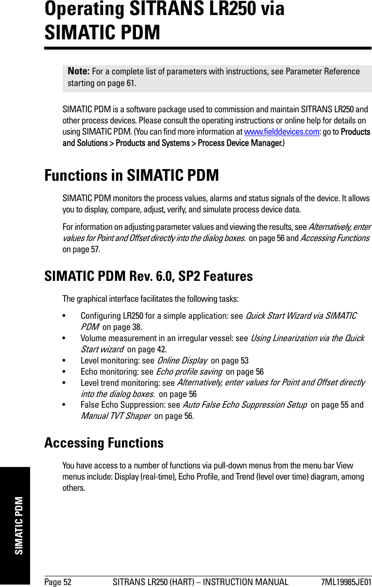 Page 52 SITRANS LR250 (HART) – INSTRUCTION MANUAL 7ML19985JE01mmmmmSIMATIC PDMOperating SITRANS LR250 via SIMATIC PDMSIMATIC PDM is a software package used to commission and maintain SITRANS LR250 and other process devices. Please consult the operating instructions or online help for details on using SIMATIC PDM. (You can find more information at www.fielddevices.com: go to Products and Solutions &gt; Products and Systems &gt; Process Device Manager.)Functions in SIMATIC PDMSIMATIC PDM monitors the process values, alarms and status signals of the device. It allows you to display, compare, adjust, verify, and simulate process device data. For information on adjusting parameter values and viewing the results, see Alternatively, enter values for Point and Offset directly into the dialog boxes.  on page 56 and Accessing Functions  on page 57.SIMATIC PDM Rev. 6.0, SP2 FeaturesThe graphical interface facilitates the following tasks:• Configuring LR250 for a simple application: see Quick Start Wizard via SIMATIC PDM  on page 38.• Volume measurement in an irregular vessel: see Using Linearization via the Quick Start wizard  on page 42.• Level monitoring: see Online Display  on page 53• Echo monitoring: see Echo profile saving  on page 56 • Level trend monitoring: see Alternatively, enter values for Point and Offset directly into the dialog boxes.  on page 56 • False Echo Suppression: see Auto False Echo Suppression Setup  on page 55 and Manual TVT Shaper  on page 56.Accessing FunctionsYou have access to a number of functions via pull-down menus from the menu bar View menus include: Display (real-time), Echo Profile, and Trend (level over time) diagram, among others.Note: For a complete list of parameters with instructions, see Parameter Reference starting on page 61.