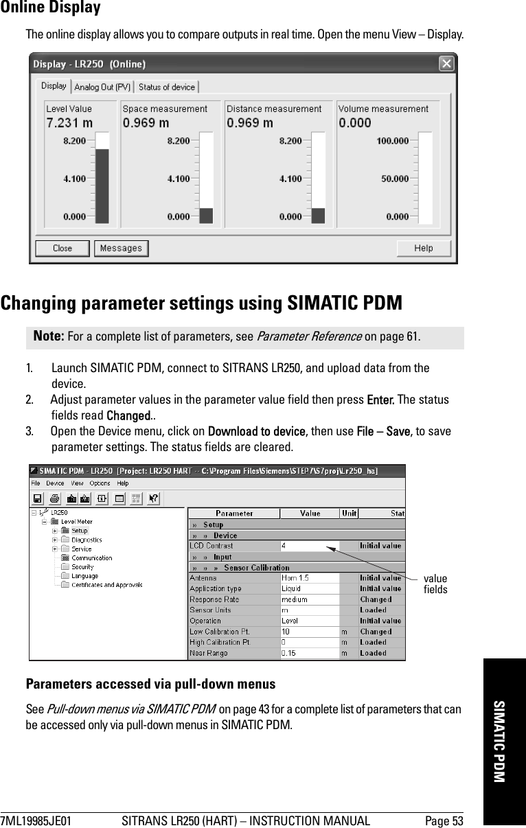 7ML19985JE01 SITRANS LR250 (HART) – INSTRUCTION MANUAL Page 53mmmmmSIMATIC PDMOnline DisplayThe online display allows you to compare outputs in real time. Open the menu View – Display.Changing parameter settings using SIMATIC PDM1. Launch SIMATIC PDM, connect to SITRANS LR250, and upload data from the device.2. Adjust parameter values in the parameter value field then press Enter. The status fields read Changed..3. Open the Device menu, click on Download to device, then use File – Save, to save parameter settings. The status fields are cleared.Parameters accessed via pull-down menusSee Pull-down menus via SIMATIC PDM  on page 43 for a complete list of parameters that can be accessed only via pull-down menus in SIMATIC PDM.Note: For a complete list of parameters, see Parameter Reference on page 61.value fields