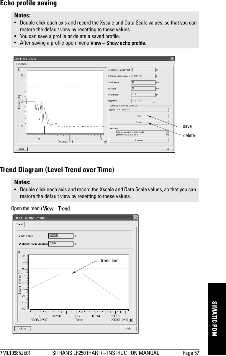 7ML19985JE01 SITRANS LR250 (HART) – INSTRUCTION MANUAL Page 57mmmmmSIMATIC PDMEcho profile savingTrend Diagram (Level Trend over Time)Open the menu View – TrendNotes: • Double click each axis and record the Xscale and Data Scale values, so that you can restore the default view by resetting to these values.• You can save a profile or delete a saved profile.• After saving a profile open menu View – Show echo profile.Notes: • Double click each axis and record the Xscale and Data Scale values, so that you can restore the default view by resetting to these values.deletesavetrend line
